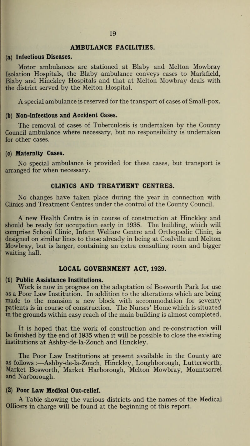 AMBULANCE FACILITIES. (a) Infectious Diseases. Motor ambulances are stationed at Blaby and Melton Mowbray Isolation Hospitals, the Blaby ambulance conveys cases to Markfield, ! Blaby and Hinckley Hospitals and that at Melton Mowbray deals with | the district served by the Melton Hospital. A special ambulance is reserved for the transport of cases of Small-pox. (b) Non-infectious and Accident Cases. The removal of cases of Tuberculosis is undertaken by the County I Council ambulance where necessary, but no responsibility is undertaken j for other cases. (c) Maternity Cases. No special ambulance is provided for these cases, but transport is arranged for when necessary. CLINICS AND TREATMENT CENTRES. No changes have taken place during the year in connection with Clinics and Treatment Centres under the control of the County Council. A new Health Centre is in course of construction at Hinckley and ; should be ready for occupation early in 1935. The building, which will comprise School Clinic, Infant Welfare Centre and Orthopaedic Clinic, is ; designed on similar lines to those already in being at Coalville and Melton Mowbray, but is larger, containing an extra consulting room and bigger waiting hall. LOCAL GOVERNMENT ACT, 1929. (1) Public Assistance Institutions. Work is now in progress on the adaptation of Bosworth Park for use as a Poor Law Institution. In addition to the alterations which are being made to the mansion a new block with accommodation for seventy patients is in course of construction. The Nurses’ Home which is situated in the grounds within easy reach of the main building is almost completed. It is hoped that the work of construction and re-construction will be finished by the end of 1935 when it will be possible to close the existing institutions at Ashby-de-la-Zouch and Hinckley. The Poor Law Institutions at present available in the County are as follows :—Ashby-de-la-Zouch, Hinckley, Loughborough, Lutterworth, Market Bosworth, Market Harborough, Melton Mowbray, Mountsorrel and Narborough. (2) Poor Law Medical Out-relief. A Table showing the various districts and the names of the Medical Officers in charge will be found at the beginning of this report.