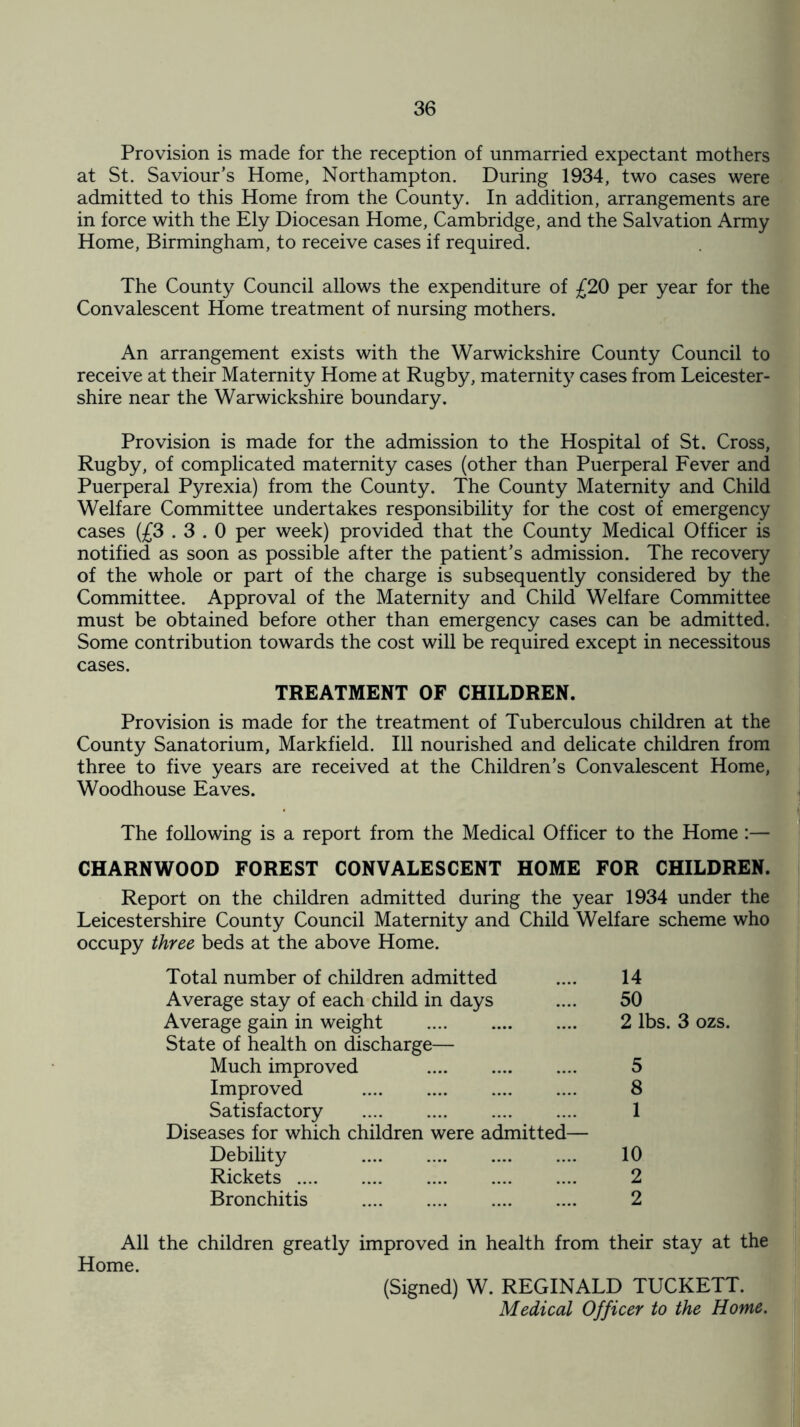 Provision is made for the reception of unmarried expectant mothers at St. Saviour’s Home, Northampton. During 1934, two cases were admitted to this Home from the County. In addition, arrangements are in force with the Ely Diocesan Home, Cambridge, and the Salvation Army Home, Birmingham, to receive cases if required. The County Council allows the expenditure of £20 per year for the Convalescent Home treatment of nursing mothers. An arrangement exists with the Warwickshire County Council to receive at their Maternity Home at Rugby, maternity cases from Leicester¬ shire near the Warwickshire boundary. Provision is made for the admission to the Hospital of St. Cross, Rugby, of complicated maternity cases (other than Puerperal Fever and Puerperal Pyrexia) from the County. The County Maternity and Child Welfare Committee undertakes responsibility for the cost of emergency cases (£3.3.0 per week) provided that the County Medical Officer is notified as soon as possible after the patient’s admission. The recovery of the whole or part of the charge is subsequently considered by the Committee. Approval of the Maternity and Child Welfare Committee must be obtained before other than emergency cases can be admitted. Some contribution towards the cost will be required except in necessitous cases. TREATMENT OF CHILDREN. Provision is made for the treatment of Tuberculous children at the County Sanatorium, Markfield. Ill nourished and delicate children from three to five years are received at the Children’s Convalescent Home, Woodhouse Eaves. The following is a report from the Medical Officer to the Home:— CHARNWOOD FOREST CONVALESCENT HOME FOR CHILDREN. Report on the children admitted during the year 1934 under the Leicestershire County Council Maternity and Child Welfare scheme who occupy three beds at the above Home. Total number of children admitted Average stay of each child in days Average gain in weight . 14 50 2 lbs. 3 ozs. State of health on discharge— Much improved Improved . Satisfactory . 5 8 1 Diseases for which children were admitted- Debility . Rickets. Bronchitis . 10 2 2 All the children greatly improved in health from their stay at the Home. (Signed) W. REGINALD TUCKETT. Medical Officer to the Home.