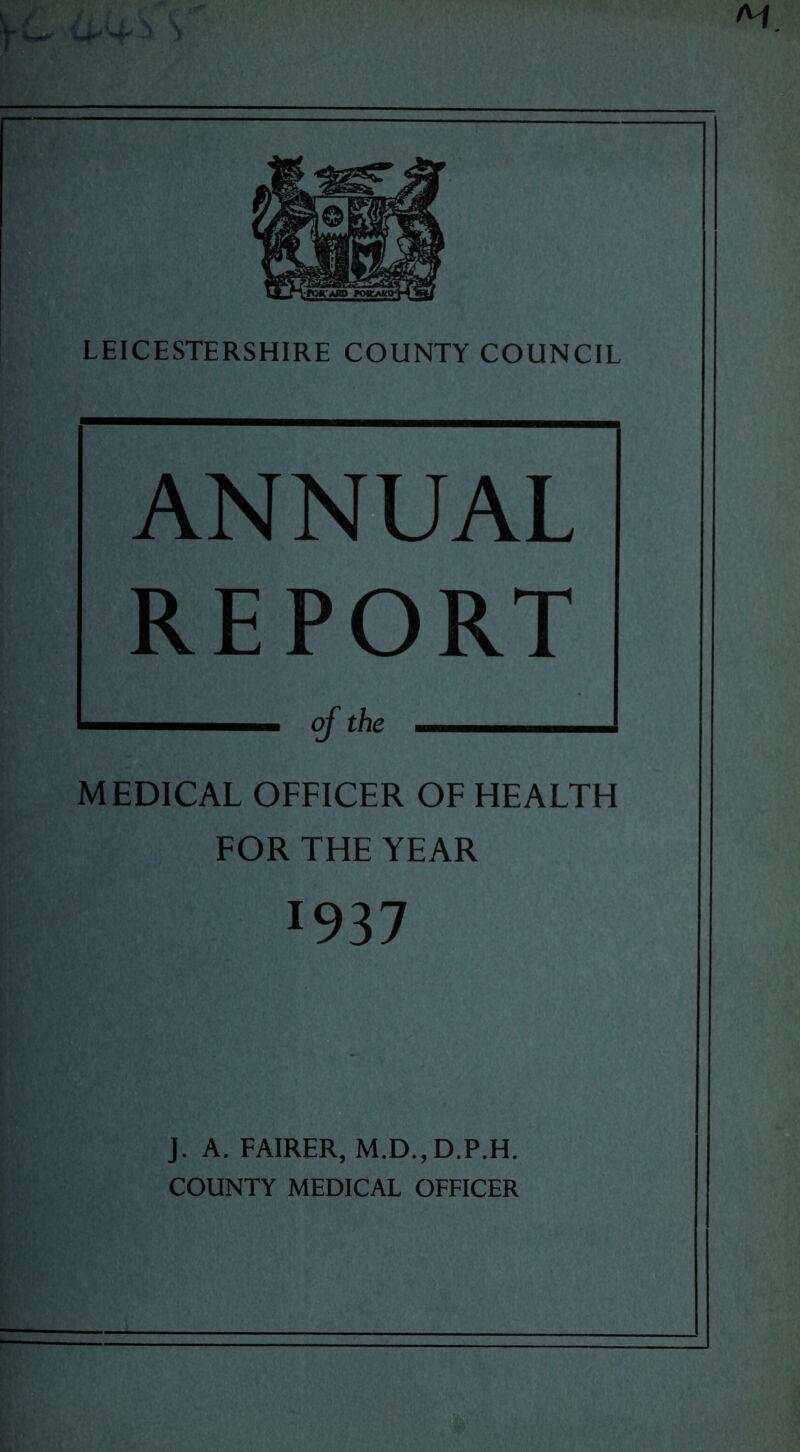 ANNUAL REPORT of the MEDICAL OFFICER OF HEALTH FOR THE YEAR r937 J. A. FAIRER, M.D., D.P.H. COUNTY MEDICAL OFFICER