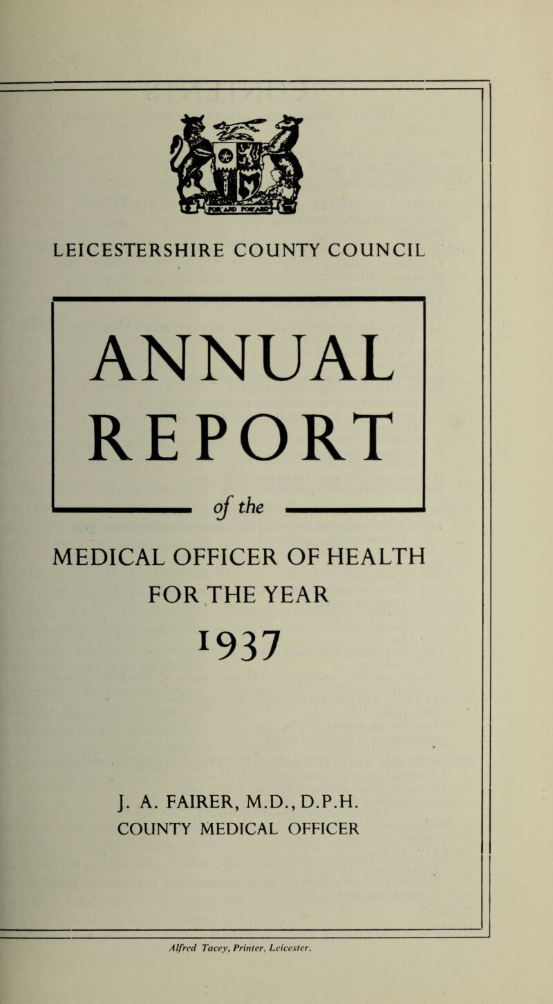 ANNUAL REPORT MEDICAL OFFICER OF HEALTH FOR THE YEAR J937 J. A. FAIRER, M.D., D.P.H. COUNTY MEDICAL OFFICER Alfred Tacey, Printer, Leicester.