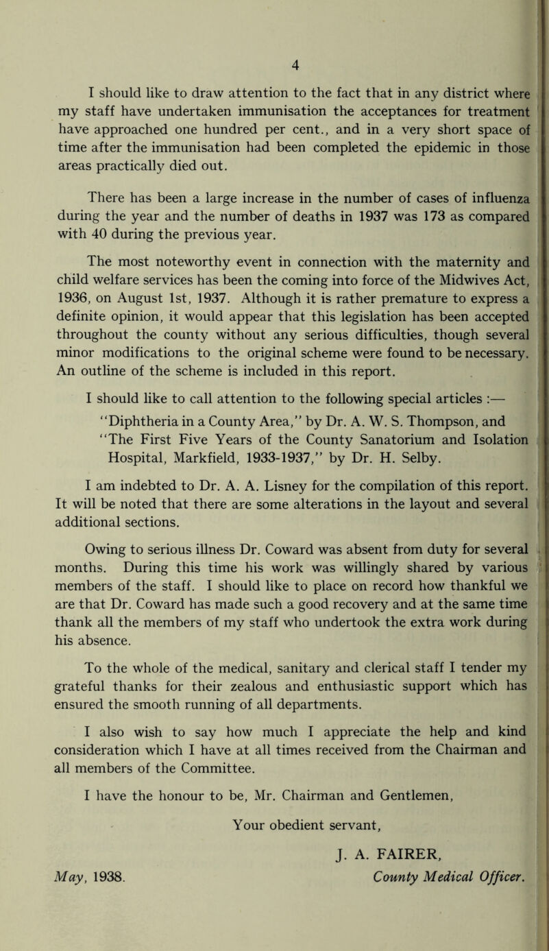 I should like to draw attention to the fact that in any district where my staff have undertaken immunisation the acceptances for treatment have approached one hundred per cent., and in a very short space of time after the immunisation had been completed the epidemic in those areas practically died out. There has been a large increase in the number of cases of influenza during the year and the number of deaths in 1937 was 173 as compared with 40 during the previous year. The most noteworthy event in connection with the maternity and child welfare services has been the coming into force of the Midwives Act, 1936, on August 1st, 1937. Although it is rather premature to express a definite opinion, it would appear that this legislation has been accepted throughout the county without any serious difficulties, though several minor modifications to the original scheme were found to be necessary. An outline of the scheme is included in this report. I should like to call attention to the following special articles :— “Diphtheria in a County Area,” by Dr. A. W. S. Thompson, and “The First Five Years of the County Sanatorium and Isolation Hospital, Markfield, 1933-1937/’ by Dr. H. Selby. I am indebted to Dr. A. A. Lisney for the compilation of this report. It will be noted that there are some alterations in the layout and several additional sections. Owing to serious illness Dr. Coward was absent from duty for several months. During this time his work was willingly shared by various members of the staff. I should like to place on record how thankful we are that Dr. Coward has made such a good recovery and at the same time thank all the members of my staff who undertook the extra work during his absence. To the whole of the medical, sanitary and clerical staff I tender my grateful thanks for their zealous and enthusiastic support which has ensured the smooth running of all departments. I also wish to say how much I appreciate the help and kind consideration which I have at all times received from the Chairman and all members of the Committee. I have the honour to be, Mr. Chairman and Gentlemen, Your obedient servant, J. A. FAIRER,