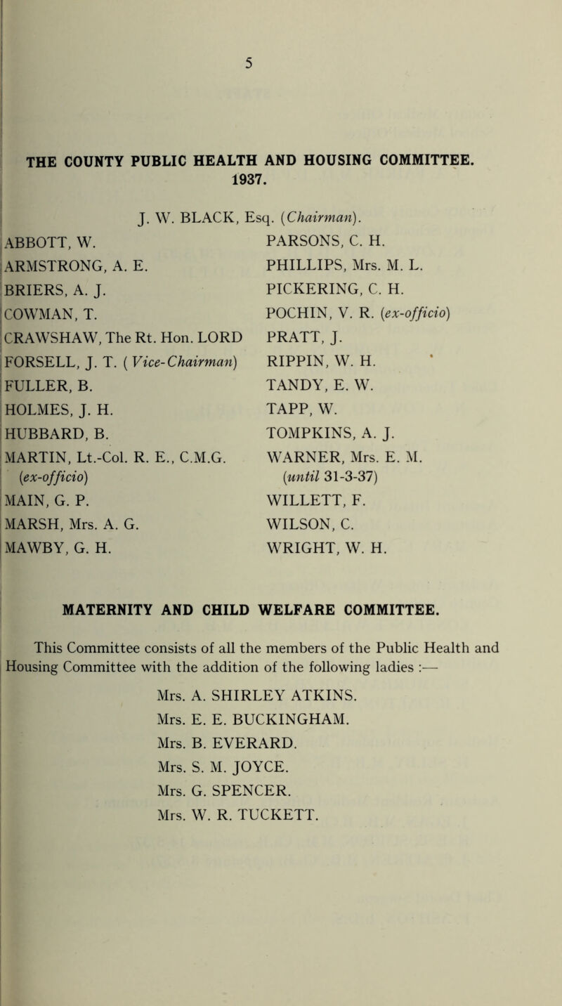 THE COUNTY PUBLIC HEALTH AND HOUSING COMMITTEE 1937. J. W. BLACK, Esq. {Chairman). ABBOTT, W. | ARMSTRONG, A. E. BRIERS, A. J. I COWMAN, T. 1CRAWSHAW, The Rt. Hon. LORD FORSELL, J. T. ( Vice-Chairman) FULLER, B. HOLMES, J. H. ! HUBBARD, B. PARSONS, C. H. PHILLIPS, Mrs. M. L. PICKERING, C. H. POCHIN, V. R. {ex-officio) PRATT, J. RIPPIN, W. H. TANDY, E. W. TAPP, W. TOMPKINS, A. J. MARTIN, Lt.-Col. R. E., C.M.G. {ex-officio) MAIN, G. P. MARSH, Mrs. A. G. MAWBY, G. H. WARNER, Mrs. E. M. {until 31-3-37) WILLETT, F. WILSON, C. WRIGHT, W. H. MATERNITY AND CHILD WELFARE COMMITTEE. This Committee consists of all the members of the Public Health and Housing Committee with the addition of the following ladies Mrs. A. SHIRLEY ATKINS. Mrs. E. E. BUCKINGHAM. Mrs. B. EVERARD. Mrs. S. M. JOYCE. Mrs. G. SPENCER. Mrs. W. R. TUCKETT.
