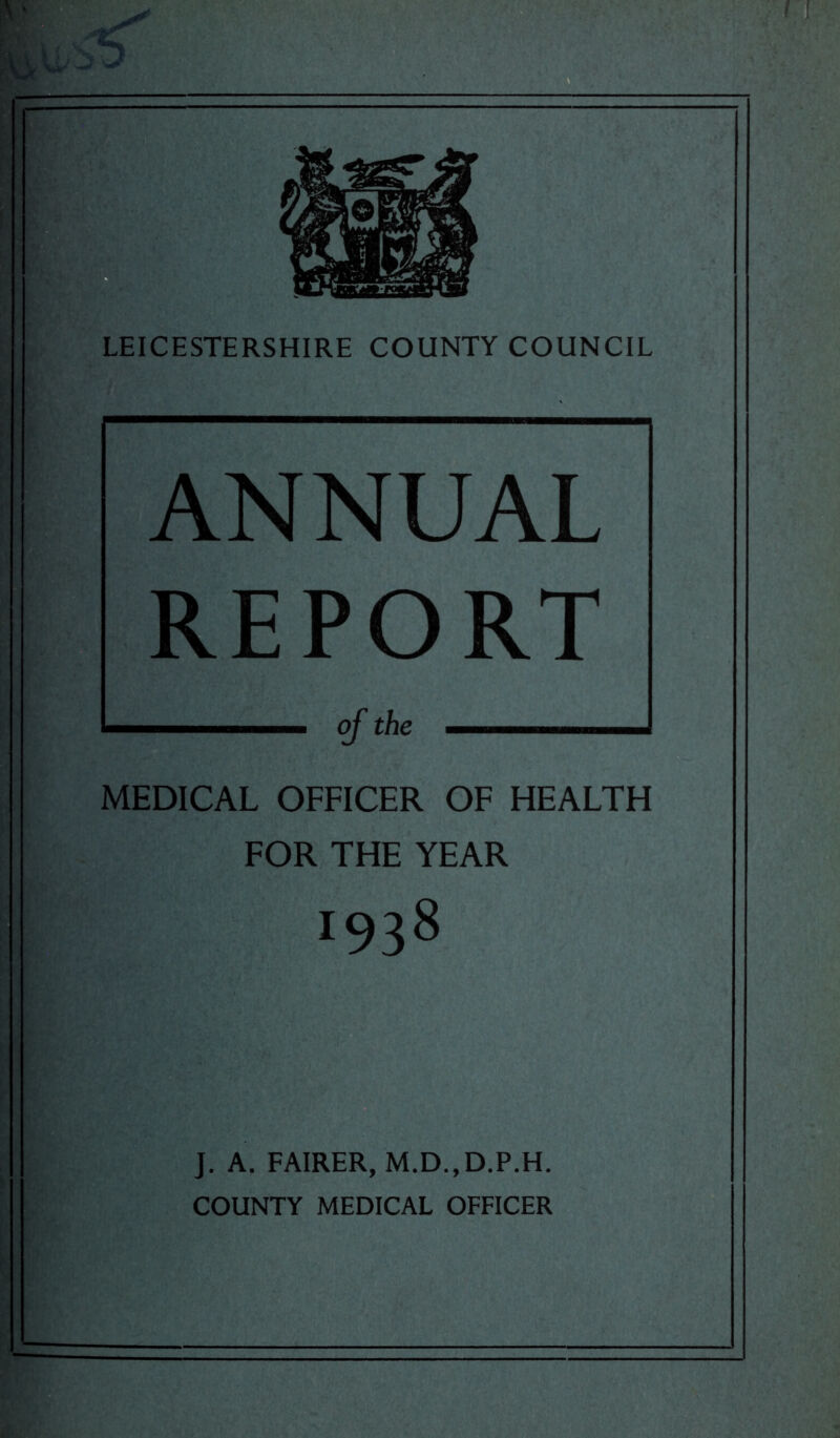 ANNUAL REPORT of the MEDICAL OFFICER OF HEALTH FOR THE YEAR 1938 J. A. FAIRER, M.D., D.P.H. COUNTY MEDICAL OFFICER