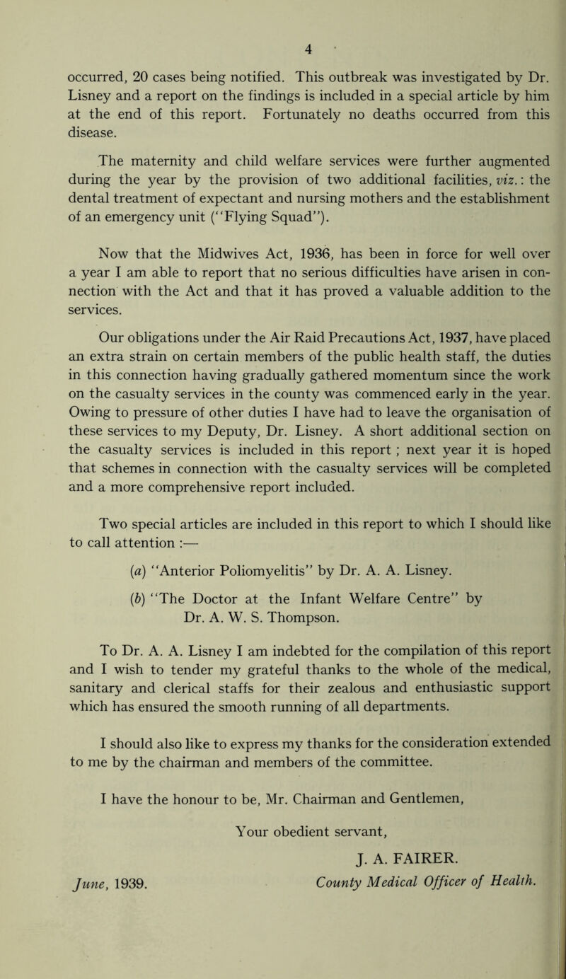 occurred, 20 cases being notified. This outbreak was investigated by Dr. Lisney and a report on the findings is included in a special article by him at the end of this report. Fortunately no deaths occurred from this disease. The maternity and child welfare services were further augmented during the year by the provision of two additional facilities, viz.: the dental treatment of expectant and nursing mothers and the establishment of an emergency unit (“Flying Squad”). Now that the Midwives Act, 1936, has been in force for well over a year I am able to report that no serious difficulties have arisen in con¬ nection with the Act and that it has proved a valuable addition to the services. Our obligations under the Air Raid Precautions Act, 1937, have placed an extra strain on certain members of the public health staff, the duties in this connection having gradually gathered momentum since the work on the casualty services in the county was commenced early in the year. Owing to pressure of other duties I have had to leave the organisation of these services to my Deputy, Dr. Lisney. A short additional section on the casualty services is included in this report ; next year it is hoped that schemes in connection with the casualty services will be completed and a more comprehensive report included. Two special articles are included in this report to which I should like to call attention :— (ia) “Anterior Poliomyelitis” by Dr. A. A. Lisney. (b) “The Doctor at the Infant Welfare Centre” by Dr. A. W. S. Thompson. To Dr. A. A. Lisney I am indebted for the compilation of this report and I wish to tender my grateful thanks to the whole of the medical, sanitary and clerical staffs for their zealous and enthusiastic support which has ensured the smooth running of all departments. I should also like to express my thanks for the consideration extended to me by the chairman and members of the committee. I have the honour to be, Mr. Chairman and Gentlemen, Your obedient servant, J. A. FAIRER. County Medical Officer of Health. June, 1939.