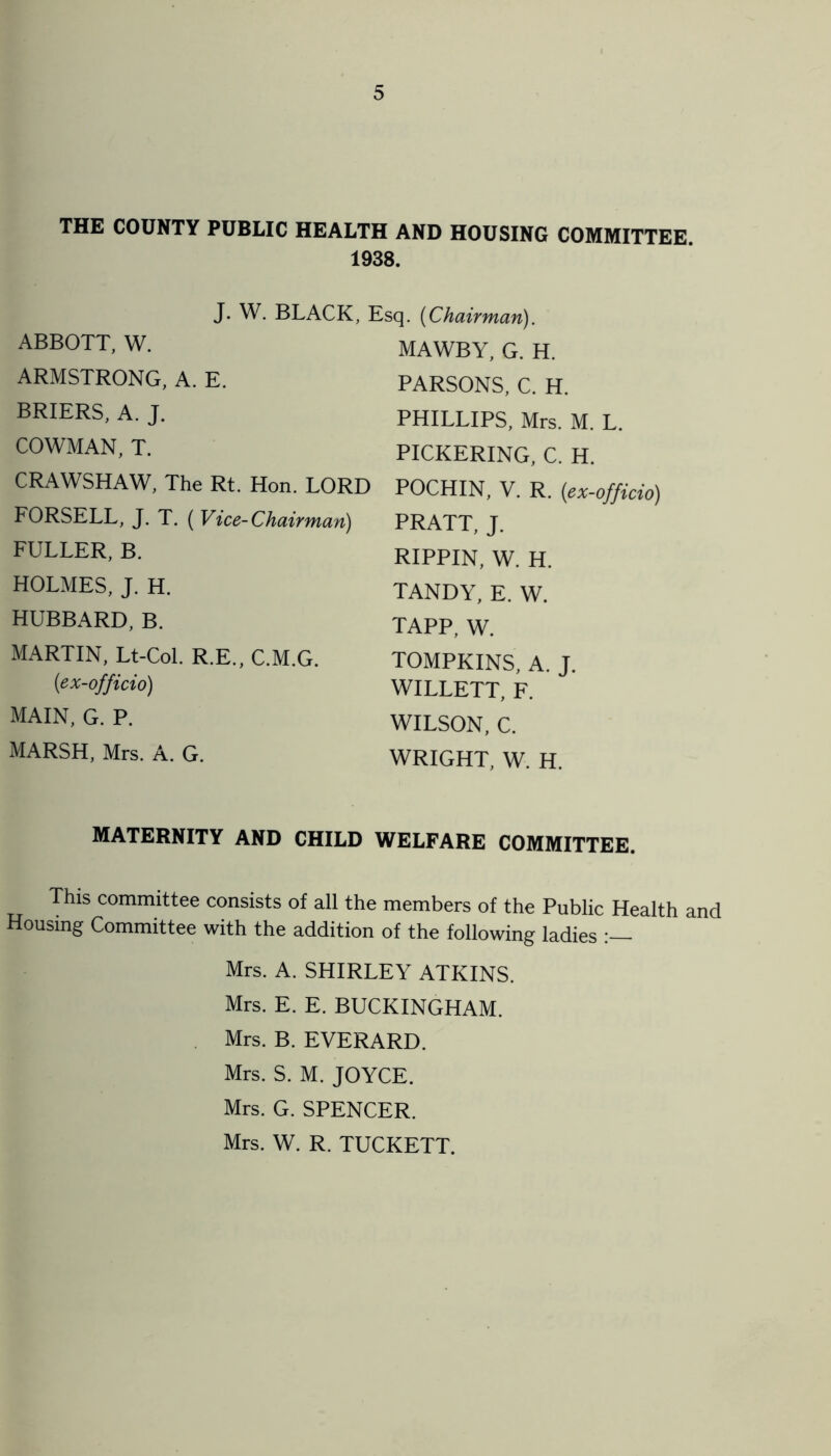 THE COUNTY PUBLIC HEALTH AND HOUSING COMMITTEE. 1938. J. W. BLACK, ABBOTT, W. ARMSTRONG, A. E. BRIERS, A. J. COWMAN, T. Esq. (Chairman). MAWBY, G. H. PARSONS, C. H. PHILLIPS, Mrs. M. L. PICKERING, C. H. CRAWSHAW, The Rt. Hon. LORD FORSELL, J. T. ( Vice-Chairman) FULLER, B. HOLMES, J. H. HUBBARD, B. MARTIN, Lt-Col. R.E., C.M.G. (ex-officio) main, g. p. POCHIN, V. R. (ex-officio) PRATT, J. RIPPIN, W. H. TANDY, E. W. TAPP, W. TOMPKINS, A. J. WILLETT, F. WILSON, C. MARSH, Mrs. A. G. WRIGHT, W. H. MATERNITY AND CHILD WELFARE COMMITTEE. This committee consists of all the members of the Public Health and Housing Committee with the addition of the following ladies Mrs. A. SHIRLEY ATKINS. Mrs. E. E. BUCKINGHAM. Mrs. B. EVERARD. Mrs. S. M. JOYCE. Mrs. G. SPENCER. Mrs. W. R. TUCKETT.