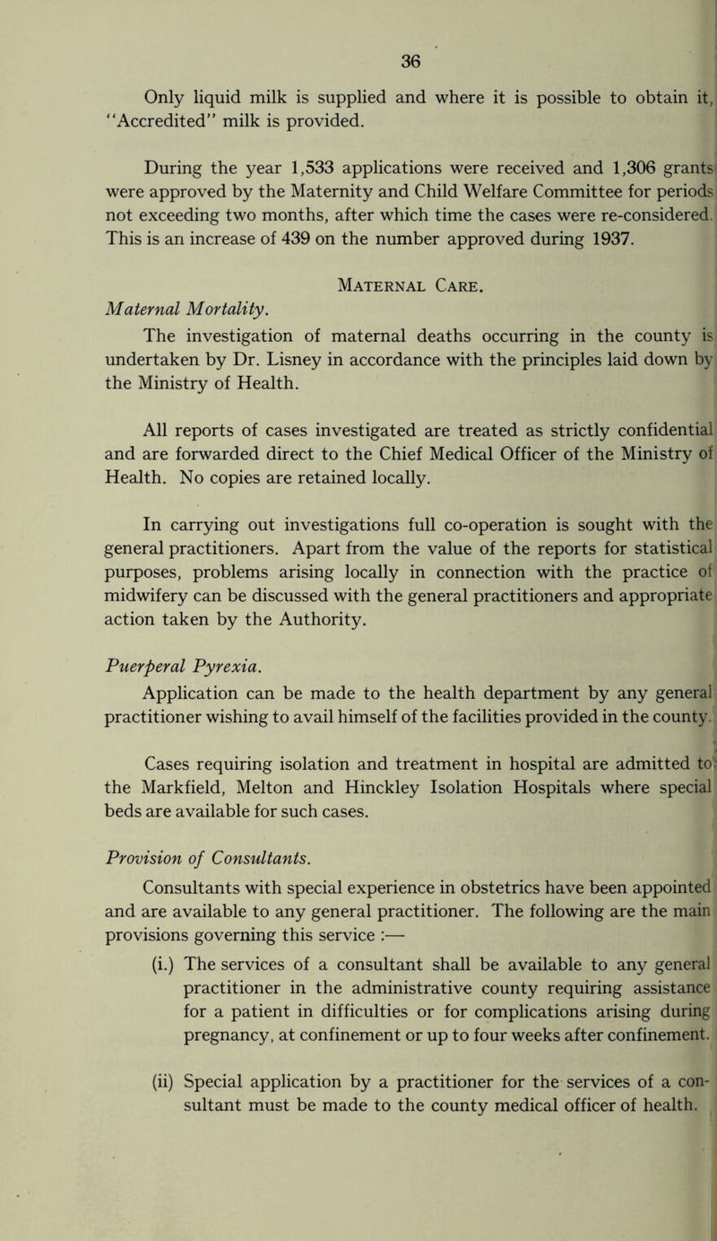 Only liquid milk is supplied and where it is possible to obtain it, “Accredited” milk is provided. During the year 1,533 applications were received and 1,306 grants were approved by the Maternity and Child Welfare Committee for periods not exceeding two months, after which time the cases were re-considered. This is an increase of 439 on the number approved during 1937. Maternal Care. Maternal Mortality. The investigation of maternal deaths occurring in the county is undertaken by Dr. Lisney in accordance with the principles laid down by the Ministry of Health. All reports of cases investigated are treated as strictly confidential and are forwarded direct to the Chief Medical Officer of the Ministry of Health. No copies are retained locally. In carrying out investigations full co-operation is sought with the general practitioners. Apart from the value of the reports for statistical purposes, problems arising locally in connection with the practice of midwifery can be discussed with the general practitioners and appropriate action taken by the Authority. Puerperal Pyrexia. Application can be made to the health department by any general practitioner wishing to avail himself of the facilities provided in the county. Cases requiring isolation and treatment in hospital are admitted to} the Markfield, Melton and Hinckley Isolation Hospitals where special beds are available for such cases. Provision of Consultants. Consultants with special experience in obstetrics have been appointed and are available to any general practitioner. The following are the main provisions governing this service :— (i.) The services of a consultant shall be available to any general practitioner in the administrative county requiring assistance for a patient in difficulties or for complications arising during pregnancy, at confinement or up to four weeks after confinement. (ii) Special application by a practitioner for the services of a con¬ sultant must be made to the county medical officer of health.