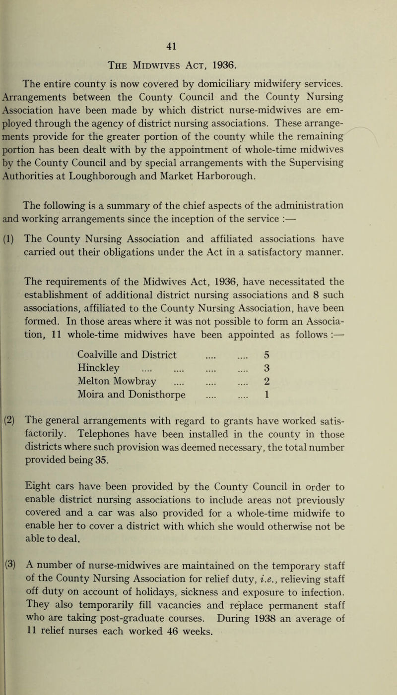 The Midwives Act, 1936. The entire county is now covered by domiciliary midwifery services. Arrangements between the County Council and the County Nursing Association have been made by which district nurse-midwives are em¬ ployed through the agency of district nursing associations. These arrange¬ ments provide for the greater portion of the county while the remaining portion has been dealt with by the appointment of whole-time midwives by the County Council and by special arrangements with the Supervising Authorities at Loughborough and Market Harborough. The following is a summary of the chief aspects of the administration and working arrangements since the inception of the service :— (1) The County Nursing Association and affiliated associations have carried out their obligations under the Act in a satisfactory manner. The requirements of the Midwives Act, 1936, have necessitated the establishment of additional district nursing associations and 8 such associations, affiliated to the County Nursing Association, have been formed. In those areas where it was not possible to form an Associa¬ tion, 11 whole-time midwives have been appointed as follows :— Coalville and District . 5 Hinckley . 3 Melton Mowbray . 2 Moira and Donisthorpe . 1 The general arrangements with regard to grants have worked satis¬ factorily. Telephones have been installed in the county in those districts where such provision was deemed necessary, the total number provided being 35. Eight cars have been provided by the County Council in order to enable district nursing associations to include areas not previously covered and a car was also provided for a whole-time midwife to enable her to cover a district with which she would otherwise not be able to deal. (3) A number of nurse-midwives are maintained on the temporary staff of the County Nursing Association for relief duty, i.e., relieving staff off duty on account of holidays, sickness and exposure to infection. They also temporarily fill vacancies and replace permanent staff who are taking post-graduate courses. During 1938 an average of 11 relief nurses each worked 46 weeks.