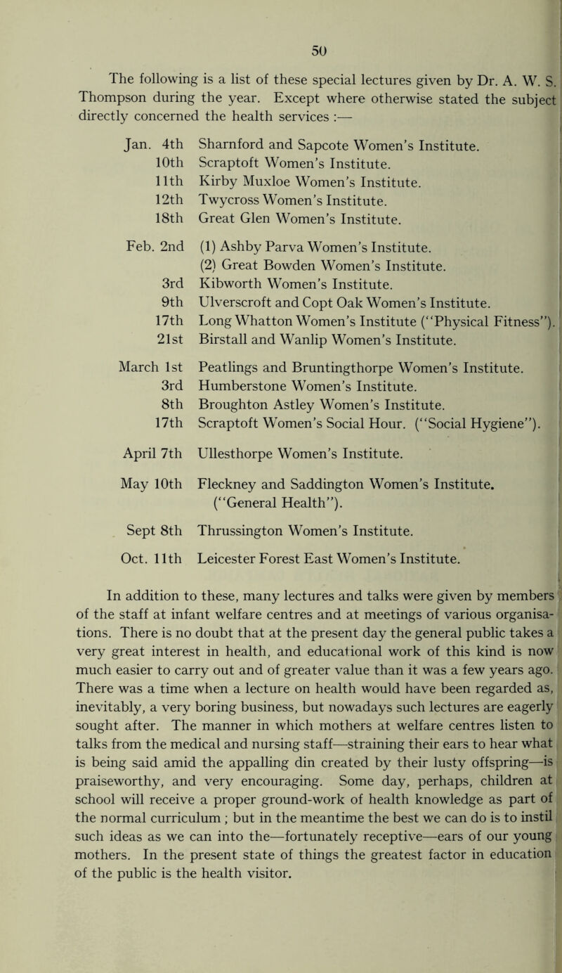 The following is a list of these special lectures given by Dr. A. W. S. Thompson during the year. Except where otherwise stated the subject directly concerned the health services :— Jan. 4th Sharnford and Sapcote Women’s Institute. 10th Scraptoft Women’s Institute. 11th Kirby Muxloe Women’s Institute. 12th Twycross Women’s Institute. 18th Great Glen Women’s Institute. Feb. 2nd (1) Ashby Parva Women’s Institute. (2) Great Bowden Women’s Institute. 3rd Kibworth Women’s Institute. 9th Ulverscroft and Copt Oak Women’s Institute. 17th Long Whatton Women’s Institute (“Physical Fitness”). 21st Birstall and Wanlip Women’s Institute. March 1st Peatlings and Bruntingthorpe Women’s Institute. 3rd Humberstone Women’s Institute. 8th Broughton Astley Women’s Institute. 17th Scraptoft Women’s Social Hour. (“Social Hygiene”). April 7th Ullesthorpe Women’s Institute. May 10th Fleckney and Saddington Women’s Institute. (“General Health”). Sept 8th Thrussington Women’s Institute. Oct. 11th Leicester Forest East Women’s Institute. In addition to these, many lectures and talks were given by members of the staff at infant welfare centres and at meetings of various organisa¬ tions. There is no doubt that at the present day the general public takes a very great interest in health, and educational work of this kind is now much easier to carry out and of greater value than it was a few years ago. There was a time when a lecture on health would have been regarded as, inevitably, a very boring business, but nowadays such lectures are eagerly sought after. The manner in which mothers at welfare centres listen to talks from the medical and nursing staff—straining their ears to hear what is being said amid the appalling din created by their lusty offspring—is praiseworthy, and very encouraging. Some day, perhaps, children at school will receive a proper ground-work of health knowledge as part of the normal curriculum ; but in the meantime the best we can do is to instil such ideas as we can into the—fortunately receptive—ears of our young mothers. In the present state of things the greatest factor in education of the public is the health visitor.