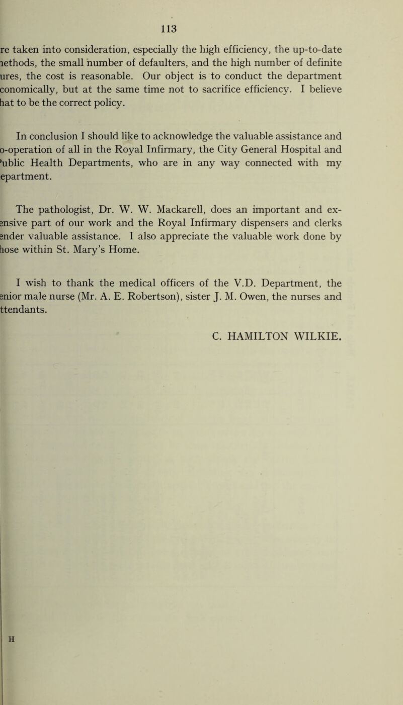 re taken into consideration, especially the high efficiency, the up-to-date lethods, the small number of defaulters, and the high number of definite ures, the cost is reasonable. Our object is to conduct the department conomically, but at the same time not to sacrifice efficiency. I believe hat to be the correct policy. In conclusion I should like to acknowledge the valuable assistance and o-operation of all in the Royal Infirmary, the City General Hospital and ‘ublic Health Departments, who are in any way connected with my epartment. The pathologist, Dr. W. W. Mackarell, does an important and ex- snsive part of our work and the Royal Infirmary dispensers and clerks gnder valuable assistance. I also appreciate the valuable work done by hose within St. Mary’s Home. I wish to thank the medical officers of the V.D. Department, the snior male nurse (Mr. A. E. Robertson), sister J. M. Owen, the nurses and ttendants. C. HAMILTON WILKIE.