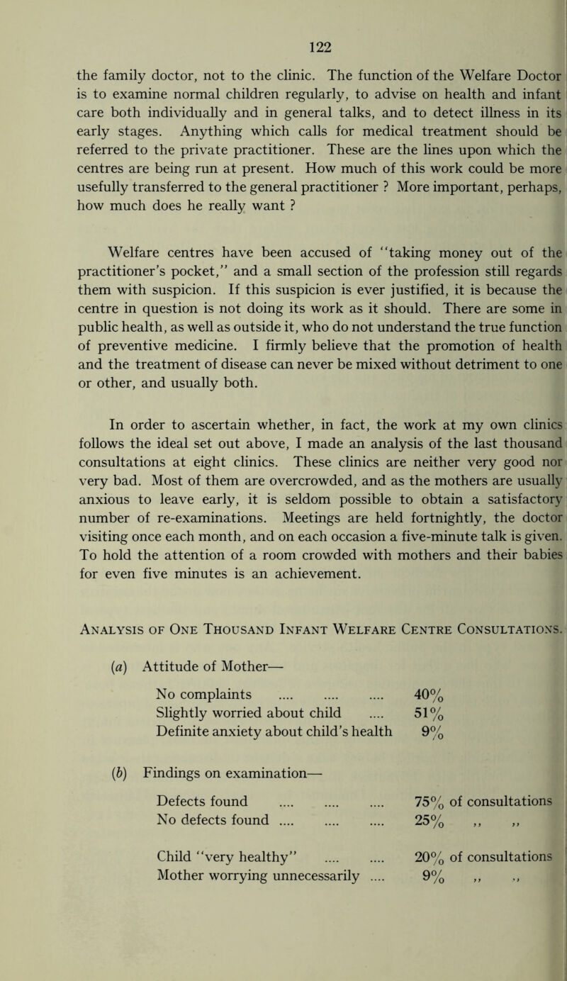 the family doctor, not to the clinic. The function of the Welfare Doctor is to examine normal children regularly, to advise on health and infant care both individually and in general talks, and to detect illness in its early stages. Anything which calls for medical treatment should be referred to the private practitioner. These are the lines upon which the centres are being run at present. How much of this work could be more usefully transferred to the general practitioner ? More important, perhaps, how much does he really want ? Welfare centres have been accused of “taking money out of the practitioner’s pocket,” and a small section of the profession still regards them with suspicion. If this suspicion is ever justified, it is because the centre in question is not doing its work as it should. There are some in public health, as well as outside it, who do not understand the true function of preventive medicine. I firmly believe that the promotion of health and the treatment of disease can never be mixed without detriment to one or other, and usually both. In order to ascertain whether, in fact, the work at my own clinics follows the ideal set out above, I made an analysis of the last thousand consultations at eight clinics. These clinics are neither very good nor very bad. Most of them are overcrowded, and as the mothers are usually anxious to leave early, it is seldom possible to obtain a satisfactory number of re-examinations. Meetings are held fortnightly, the doctor visiting once each month, and on each occasion a five-minute talk is given. To hold the attention of a room crowded with mothers and their babies for even five minutes is an achievement. Analysis of One Thousand Infant Welfare Centre Consultations. (a) Attitude of Mother— No complaints . 40% Slightly worried about child 51% Definite anxiety about child’s health 9% Findings on examination— Defects found . 75% of consultations No defects found. 25% „ „ Child “very healthy” . 20% of consultations Mother worrying unnecessarily .... 9% „ „