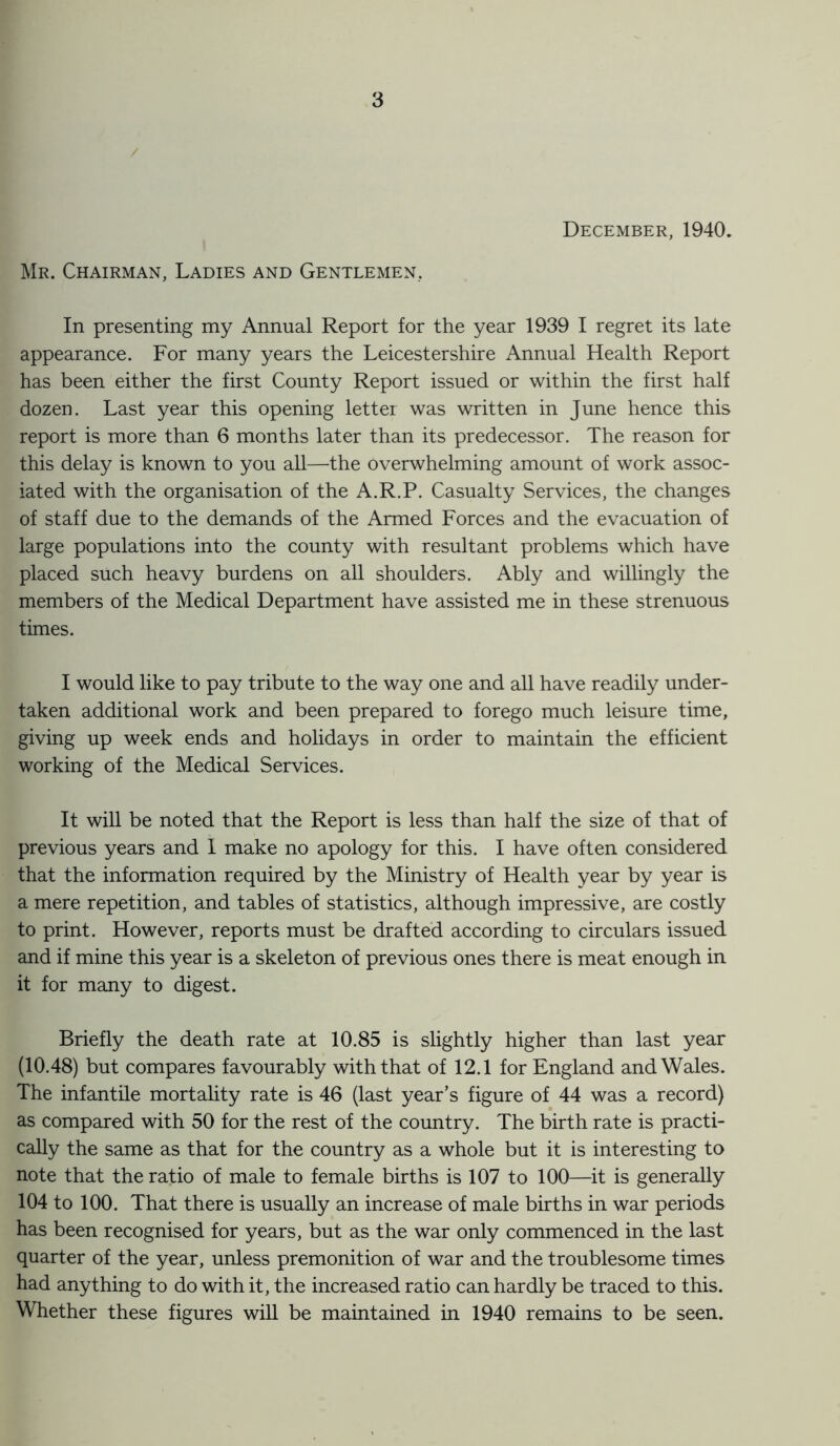 December, 1940. Mr. Chairman, Ladies and Gentlemen, In presenting my Annual Report for the year 1939 I regret its late appearance. For many years the Leicestershire Annual Health Report has been either the first County Report issued or within the first half dozen. Last year this opening letter was written in June hence this report is more than 6 months later than its predecessor. The reason for this delay is known to you all—the overwhelming amount of work assoc¬ iated with the organisation of the A.R.P. Casualty Services, the changes of staff due to the demands of the Armed Forces and the evacuation of large populations into the county with resultant problems which have placed such heavy burdens on all shoulders. Ably and willingly the members of the Medical Department have assisted me in these strenuous times. I would like to pay tribute to the way one and all have readily under¬ taken additional work and been prepared to forego much leisure time, giving up week ends and holidays in order to maintain the efficient working of the Medical Services. It will be noted that the Report is less than half the size of that of previous years and 1 make no apology for this. I have often considered that the information required by the Ministry of Health year by year is a mere repetition, and tables of statistics, although impressive, are costly to print. However, reports must be drafted according to circulars issued and if mine this year is a skeleton of previous ones there is meat enough in it for many to digest. Briefly the death rate at 10.85 is slightly higher than last year (10.48) but compares favourably with that of 12.1 for England and Wales. The infantile mortality rate is 46 (last year’s figure of 44 was a record) as compared with 50 for the rest of the country. The birth rate is practi¬ cally the same as that for the country as a whole but it is interesting to note that the ratio of male to female births is 107 to 100—it is generally 104 to 100. That there is usually an increase of male births in war periods has been recognised for years, but as the war only commenced in the last quarter of the year, unless premonition of war and the troublesome times had anything to do with it, the increased ratio can hardly be traced to this. Whether these figures will be maintained in 1940 remains to be seen.