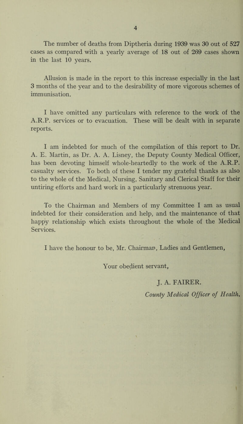 The number of deaths from Diptheria during 1939 was 30 out of 527 cases as compared with a yearly average of 18 out of 269 cases shown in the last 10 years. Allusion is made in the report to this increase especially in the last 3 months of the year and to the desirability of more vigorous schemes of immunisation. I have omitted any particulars with reference to the work of the A.R.P. services or to evacuation. These will be dealt with in separate reports. I am indebted for much of the compilation of this report to Dr. A. E. Martin, as Dr. A. A. Lisney, the Deputy County Medical Officer, has been devoting himself whole-heartedly to the work of the A.R.P. casualty services. To both of these I tender my grateful thanks as also to the whole of the Medical, Nursing, Sanitary and Clerical Staff for their untiring efforts and hard work in a particularly strenuous year. To the Chairman and Members of my Committee I am as usual indebted for their consideration and help, and the maintenance of that happy relationship which exists throughout the whole of the Medical Services. I have the honour to be, Mr. Chairman, Ladies and Gentlemen, Your obedient servant, J. A. FAIRER.