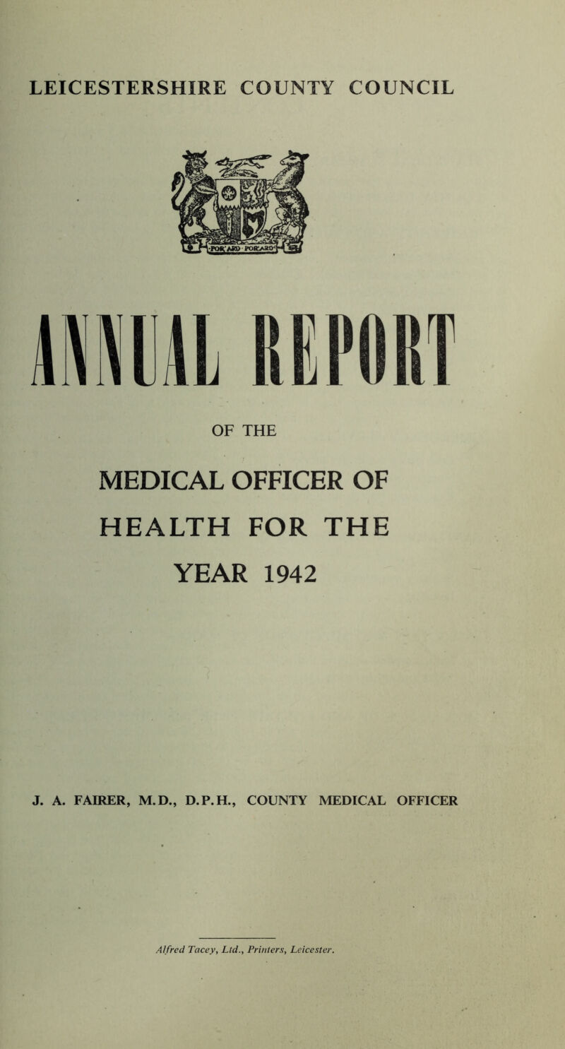 OF THE MEDICAL OFFICER OF HEALTH FOR THE YEAR 1942 J. A. FAIRER, M.D., D.P.H., COUNTY MEDICAL OFFICER Alfred Tacey, Ltd., Printers, Leicester.