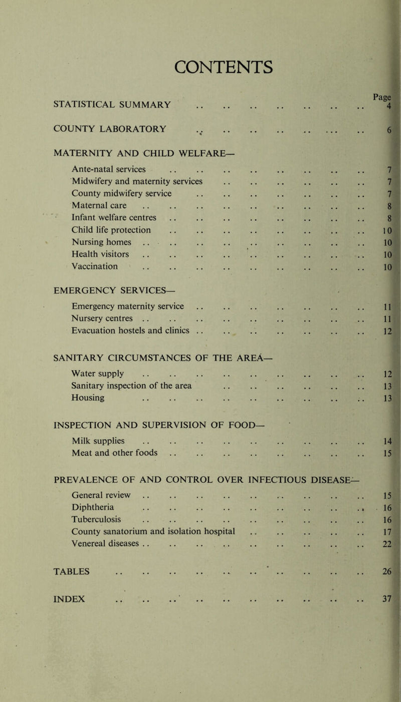 CONTENTS STATISTICAL SUMMARY . 4 COUNTY LABORATORY . % 6 MATERNITY AND CHILD WELFARE— Ante-natal services 7 Midwifery and maternity services 7 County midwifery service 7 Maternal care 8 Infant welfare centres 8 Child life protection 10 Nursing homes .. 10 Health visitors 10 Vaccination EMERGENCY SERVICES— 10 Emergency maternity service 11 Nursery centres 11 Evacuation hostels and clinics .. 12 SANITARY CIRCUMSTANCES OF THE AREA— Water supply . , 12 Sanitary inspection of the area 13 Housing 13 INSPECTION AND SUPERVISION OF FOOD— Milk supplies 14 Meat and other foods PREVALENCE OF AND CONTROL OVER INFECTIOUS DISEASE— 15 General review 15 Diphtheria 16 Tuberculosis 16 County sanatorium and isolation hospital 17 Venereal diseases 22 TABLES . .. .. 26 INDEX . . 37