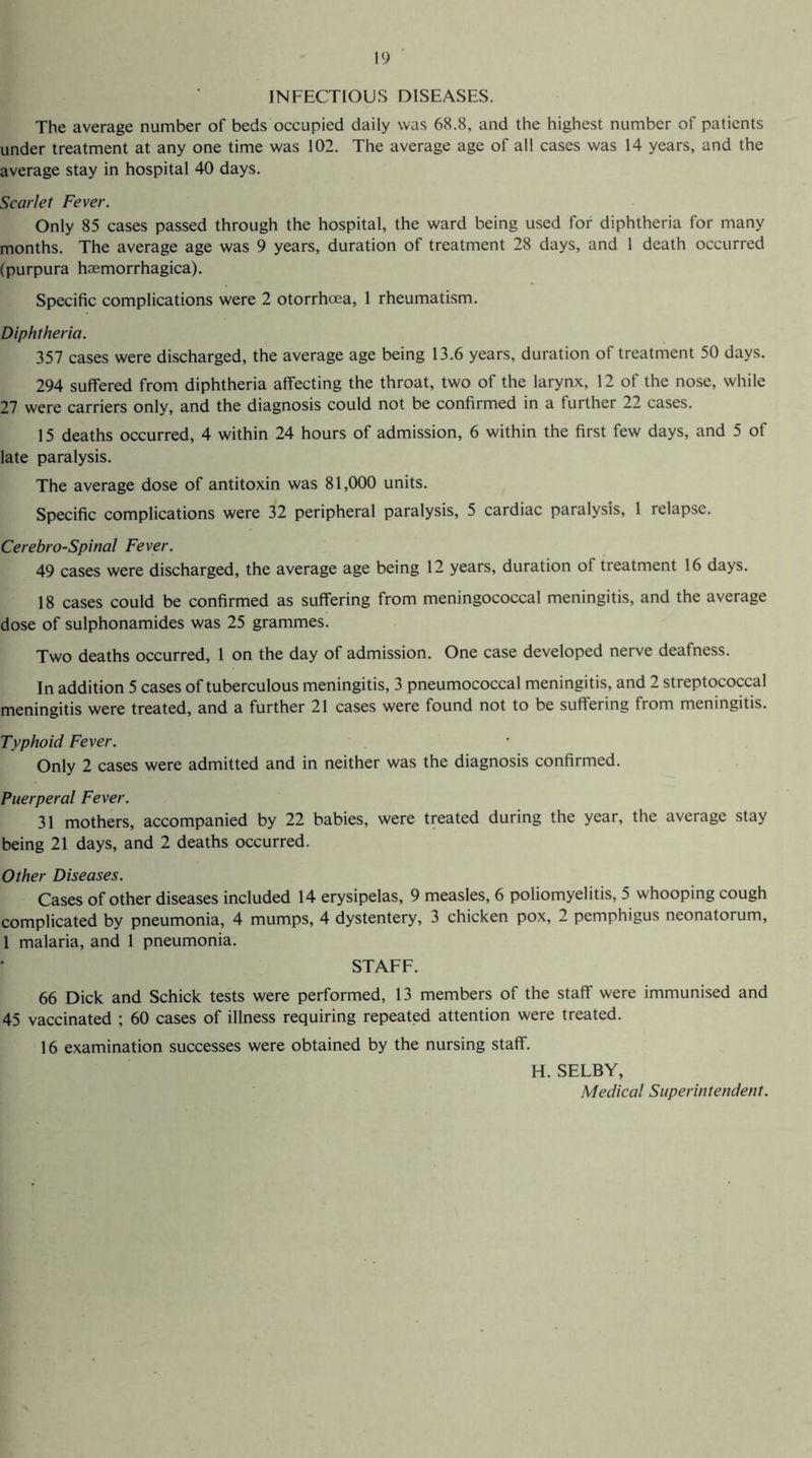 INFECTIOUS DISEASES. The average number of beds occupied daily was 68.8, and the highest number of patients under treatment at any one time was 102. The average age of all cases was 14 years, and the average stay in hospital 40 days. Scarlet Fever. Only 85 cases passed through the hospital, the ward being used for diphtheria for many months. The average age was 9 years, duration of treatment 28 days, and 1 death occurred (purpura haemorrhagica). Specific complications were 2 otorrhcea, 1 rheumatism. Diphtheria. 357 cases were discharged, the average age being 13.6 years, duration of treatment 50 days. 294 suffered from diphtheria affecting the throat, two of the larynx, 12 of the nose, while 27 were carriers only, and the diagnosis could not be confirmed in a further 22 cases. 15 deaths occurred, 4 within 24 hours of admission, 6 within the first few days, and 5 of late paralysis. The average dose of antitoxin was 81,000 units. Specific complications were 32 peripheral paralysis, 5 cardiac paralysis, 1 relapse. Cerebro-Spinal Fever. 49 cases were discharged, the average age being 12 years, duration of treatment 16 days. 18 cases could be confirmed as suffering from meningococcal meningitis, and the average dose of sulphonamides was 25 grammes. Two deaths occurred, 1 on the day of admission. One case developed nerve deafness. In addition 5 cases of tuberculous meningitis, 3 pneumococcal meningitis, and 2 streptococcal meningitis were treated, and a further 21 cases were found not to be suffering from meningitis. Typhoid Fever. Only 2 cases were admitted and in neither was the diagnosis confirmed. Puerperal Fever. 31 mothers, accompanied by 22 babies, were treated during the year, the average stay being 21 days, and 2 deaths occurred. Other Diseases. Cases of other diseases included 14 erysipelas, 9 measles, 6 poliomyelitis, 5 whooping cough complicated by pneumonia, 4 mumps, 4 dystentery, 3 chicken pox, 2 pemphigus neonatorum, 1 malaria, and 1 pneumonia. STAFF. 66 Dick and Schick tests were performed, 13 members of the staff were immunised and 45 vaccinated ; 60 cases of illness requiring repeated attention were treated. 16 examination successes were obtained by the nursing staff. H. SELBY, Medical Superintendent.