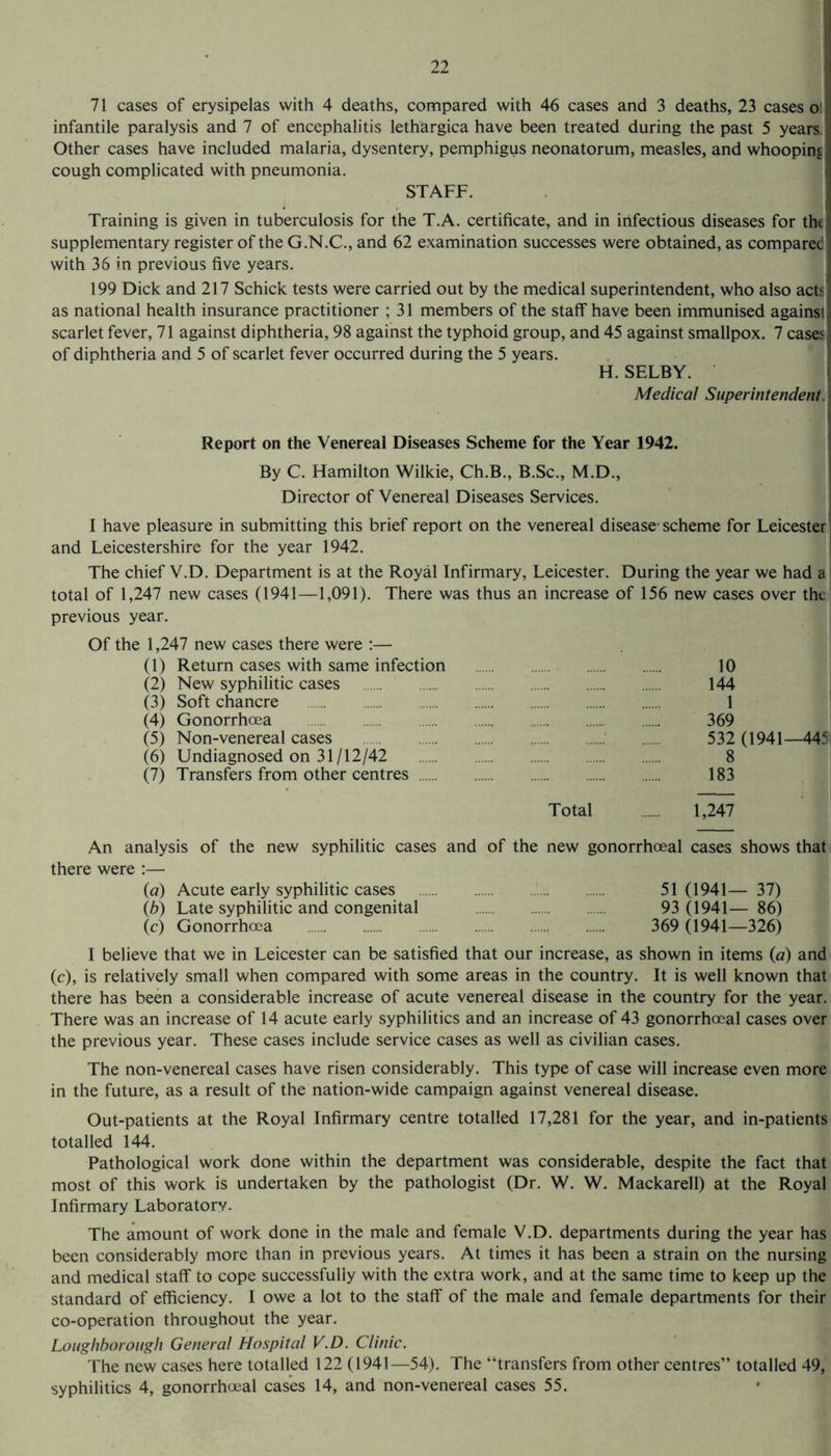 71 cases of erysipelas with 4 deaths, compared with 46 cases and 3 deaths, 23 cases o! infantile paralysis and 7 of encephalitis lethargica have been treated during the past 5 years, Other cases have included malaria, dysentery, pemphigus neonatorum, measles, and whooping cough complicated with pneumonia, STAFF. Training is given in tuberculosis for the T.A. certificate, and in infectious diseases for the supplementary register of the G.N.C., and 62 examination successes were obtained, as compared with 36 in previous five years. 199 Dick and 217 Schick tests were carried out by the medical superintendent, who also acts as national health insurance practitioner ; 31 members of the staff have been immunised against scarlet fever, 71 against diphtheria, 98 against the typhoid group, and 45 against smallpox. 7 cases of diphtheria and 5 of scarlet fever occurred during the 5 years. H. SELBY. Medical Superintendent. Report on the Venereal Diseases Scheme for the Year 1942. By C. Hamilton Wilkie, Ch.B., B.Sc., M.D., Director of Venereal Diseases Services. 1 have pleasure in submitting this brief report on the venereal disease1 scheme for Leicester and Leicestershire for the year 1942. The chief V.D. Department is at the Royal Infirmary, Leicester. During the year we had a total of 1,247 new cases (1941—1,091). There was thus an increase of 156 new cases over the previous year. Of the 1,247 new cases there were :— (1) Return cases with same infection . 10 (2) New syphilitic cases . 144 (3) Soft chancre . 1 (4) Gonorrhoea . 369 (5) Non-venereal cases . 532 (1941—445 (6) Undiagnosed on 31/12/42 8 (7) Transfers from other centres . 183 Total . 1,247 An analysis of the new syphilitic cases and of the new gonorrhoeal cases shows that there were :— (a) Acute early syphilitic cases .. . 51 (1941— 37) (b) Late syphilitic and congenital ...... ...... . 93 (1941— 86) (c) Gonorrhoea . 369 (1941—326) I believe that we in Leicester can be satisfied that our increase, as shown in items (a) and (c), is relatively small when compared with some areas in the country. It is well known that there has been a considerable increase of acute venereal disease in the country for the year. There was an increase of 14 acute early syphilitics and an increase of 43 gonorrhoeal cases over the previous year. These cases include service cases as well as civilian cases. The non-venereal cases have risen considerably. This type of case will increase even more in the future, as a result of the nation-wide campaign against venereal disease. Out-patients at the Royal Infirmary centre totalled 17,281 for the year, and in-patients totalled 144. Pathological work done within the department was considerable, despite the fact that most of this work is undertaken by the pathologist (Dr. W. W. Mackarell) at the Royal Infirmary Laboratory. The amount of work done in the male and female V.D. departments during the year has been considerably more than in previous years. At times it has been a strain on the nursing and medical staff to cope successfully with the extra work, and at the same time to keep up the standard of efficiency. I owe a lot to the staff of the male and female departments for their co-operation throughout the year. Loughborough General Hospital V.D. Clinic. The new cases here totalled 122 (1941—54). The “transfers from other centres” totalled 49, syphilitics 4, gonorrhoeal cases 14, and non-venereal cases 55.