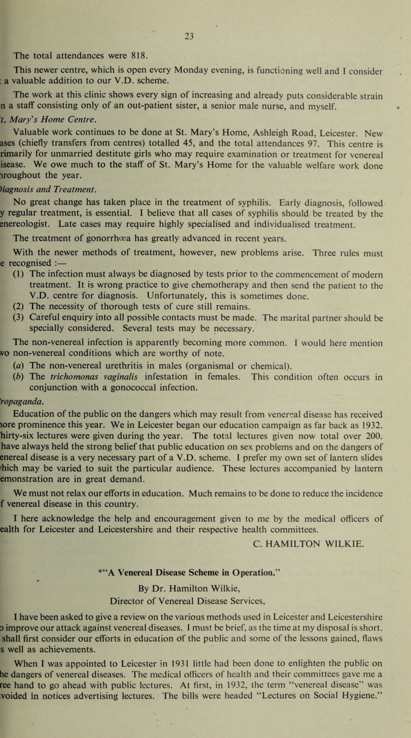 The total attendances were 818. This newer centre, which is open every Monday evening, is functioning well and I consider ; a valuable addition to our V.D. scheme. The work at this clinic shows every sign of increasing and already puts considerable strain n a staff consisting only of an out-patient sister, a senior male nurse, and myself. t. Mary's Home Centre. Valuable work continues to be done at St. Mary’s Home, Ashleigh Road, Leicester. New ases (chiefly transfers from centres) totalled 45, and the total attendances 97. This centre is rimarily for unmarried destitute girls who may require examination or treatment for venereal isease. We owe much to the staff of St. Mary’s Home for the valuable welfare work done iroughout the year. Uagnosis and Treatment. No great change has taken place in the treatment of syphilis. Early diagnosis, followed y regular treatment, is essential. I believe that all cases of syphilis should be treated by the enereologist. Late cases may require highly specialised and individualised treatment. The treatment of gonorrhoea has greatly advanced in recent years. With the newer methods of treatment, however, new problems arise. Three rules must e recognised :— (1) The infection must always be diagnosed by tests prior to the commencement of modern treatment. It is wrong practice to give chemotherapy and then send the patient to the V.D. centre for diagnosis. Unfortunately, this is sometimes done. (2) The necessity of thorough tests of cure still remains. (3) Careful enquiry into all possible contacts must be made. The marital partner should be specially considered. Several tests may be necessary. The non-venereal infection is apparently becoming more common. I would here mention vo non-venereal conditions which are worthy of note. (a) The non-venereal urethritis in males (organismal or chemical). (b) The trichomonas vaginalis infestation in females. This condition often occurs in conjunction with a gonococcal infection. 'ropaganda. Education of the public on the dangers which may result from venereal disease has received lore prominence this year. We in Leicester began our education campaign as far back as 1932. hirty-six lectures were given during the year. The total lectures given now total over 200. have always held the strong belief that public education on sex problems and on the dangers of enereal disease is a very necessary part of a V.D. scheme. I prefer my own set of lantern slides 'hich may be varied to suit the particular audience. These lectures accompanied by lantern emonstration are in great demand. We must not relax our efforts in education. Much remains to be done to reduce the incidence f venereal disease in this country. I here acknowledge the help and encouragement given to me by the medical officers of ealth for Leicester and Leicestershire and their respective health committees. C. HAMILTON WILKIE. *“A Venereal Disease Scheme in Operation.” By Dr. Hamilton Wilkie, Director of Venereal Disease Services, I have been asked to give a review on the various methods used in Leicester and Leicestershire o improve our attack against venereal diseases. I must be brief, as the time at my disposal is short, shall first consider our efforts in education df the public and some of the lessons gained, flaws s well as achievements. When I was appointed to Leicester in 1931 little had been done to enlighten the public on he dangers of venereal diseases. The medical officers of health and their committees gave me a ree hand to go ahead with public lectures. At first, in 1932, the term “venereal disease” was voided in notices advertising lectures. The bills were headed “Lectures on Social Hygiene.”