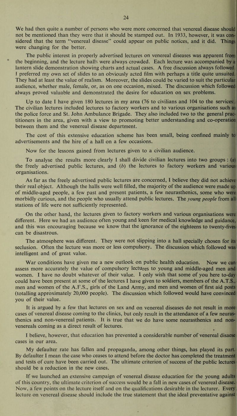 We had then quite a number of persons who were more concerned that venereal disease should ! not be mentioned than they were that it should be stamped out. In 1933, however, it was con¬ sidered that the term “venereal disease” could appear on public notices, and it did. Things were changing for the better. The public interest in properly advertised lectures on venereal diseases was apparent from the beginning, and the lecture halls were always crowded. Each lecture was accompanied by a lantern slide demonstration showing charts and actual cases. A free discussion always followed I preferred my own set of slides to an obviously acted film with perhaps a title quite unsuited. They had at least the value of realism. Moreover, the slides could be varied to suit the particular audience, whether male, female, or, as on one occasion, mixed. The discussion which followed always proved valuable and demonstrated the desire for education on sex problems. Up to date I have given 180 lectures in my area (76 to civilians and 104 to the services!. The civilian lectures included lectures to factory workers and to various organisations such as the police force and St. John Ambulance Brigade. They also included two to the general prac¬ titioners in the area, given with a view to promoting better understanding and co-operation; between them and the venereal disease department. The cost of this extensive education scheme has been small, being confined mainly to advertisements and the hire of a hall on a few occasions. Now for the lessons gained from lectures given to a civilian audience. To analyse the results more clearly I shall divide civilian lectures into two groups : (a) the freely advertised public lectures, and (b) the lectures to factory workers and various organisations. As far as the freely advertised public lectures are concerned, I believe they did not achieve their real object. Although the halls were well filled, the majority of the audience were made up of middle-aged people, a few past and present patients, a few neurasthenics, some who were morbidly curious, and the people who usually attend public lectures. The young people from all stations of life were not sufficiently represented. On the other hand, the lectures given to factory workers and various organisations were different. Here we had an audience often young and keen for medical knowledge and guidance, and this was encouraging because we know that the ignorance of the eighteens to twenty-fives can be disastrous. The atmosphere was different. They were not slipping into a hall specially chosen for its seclusion. Often the lecture was more or less compulsory. The discussion which followed was intelligent and of great value. War conditions have given me a new outlook on public health education. Now we can assess more accurately the value of compulsory lectures to young and middle-aged men and women. I have no doubt whatever of their value. I only wish that some of you here to-day could have been present at some of the lectures I have given to soldiers, members of the A.T.S., men and women of the A.F.S., girls of the Land Army, and men and women of first aid posts (totalling approximately 20,000 people). The discussion which followed would have convinced you of their value. It is argued by a few that lectures on sex and on venereal diseases do not result in more cases of venereal disease coming to the clinics, but only result in the attendance of a few neuras¬ thenics and non-venereal patients. It is true that we do have some neurasthenics and non- venereals coming as a direct result of lectures. I believe, however, that education has prevented a considerable number of venereal disaese cases in our area. My defaulter rate has fallen and propaganda, among other things, has played its part. By defaulter I mean the case who ceases to attend before the doctor has completed the treatment and tests of cure have been carried out. The ultimate criterion of success of the public lectures - should be a reduction in the new cases. If we launched an extensive campaign of venereal disease education for the young adults of this country, the ultimate criterion of success would be a fall in new cases of venereal disease. Now, a few points on the lecture itself and on the qualifications desirable in the lecturer. Every ] lecture on venereal disease should include the true statement that the ideal preventative against