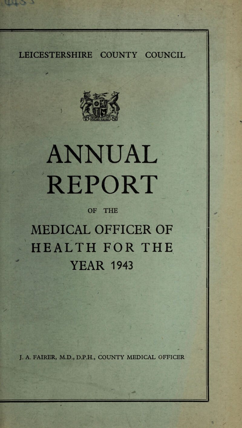 ANNUAL REPORT OF THE MEDICAL OFFICER OF HEALTH FOR THE YEAR 1943 J. A. FAIRER, M.D., D.P.H., COUNTY MEDICAL OFFICER