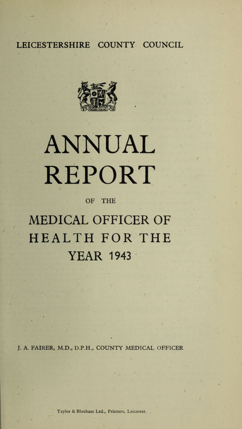 ANNUAL REPORT OF THE MEDICAL OFFICER OF HEALTH FOR THE YEAR 1943 J. A. FAIRER, M.D., D.P.H., COUNTY MEDICAL OFFICER Taylor & Bloxham Ltd., Printers, Leicester.