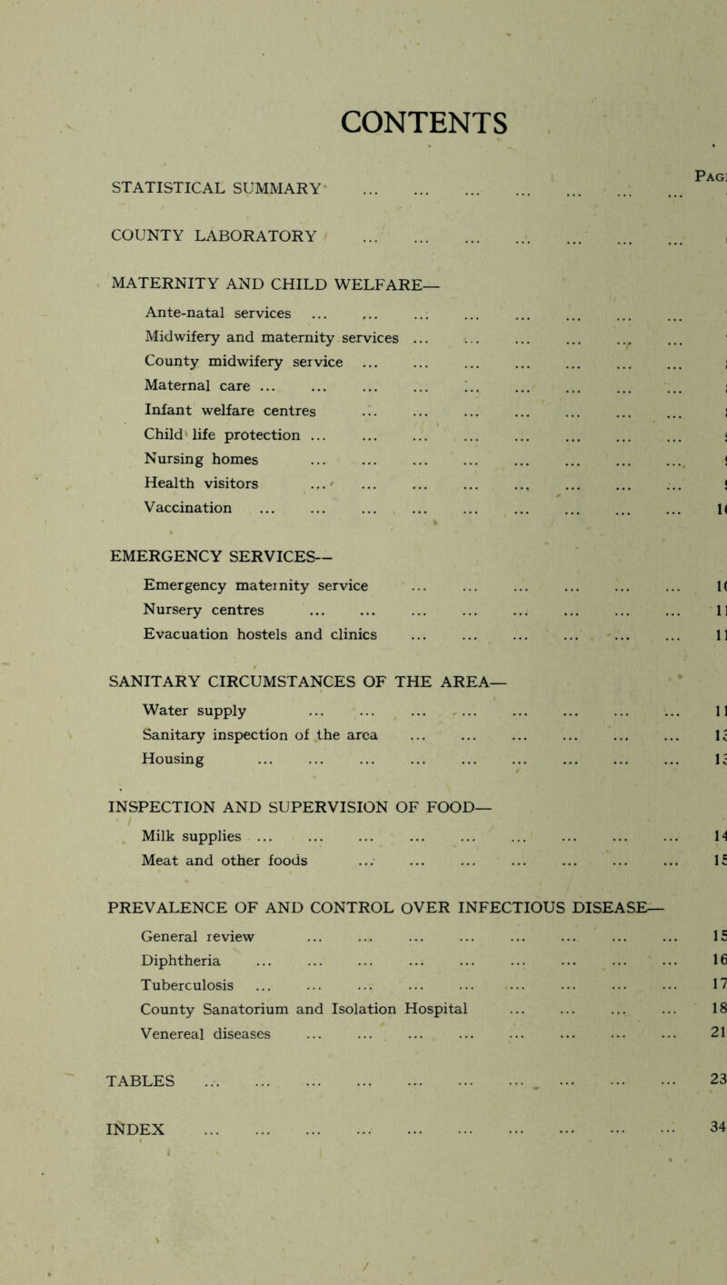 CONTENTS STATISTICAL SUMMARY . COUNTY LABORATORY . MATERNITY AND CHILD WELFARE— Ante-natal services Midwifery and maternity services. County midwifery service Maternal care ... Infant welfare centres ... ... ... . Child life protection. Nursing homes Health visitors Vaccination EMERGENCY SERVICES— Emergency maternity service Nursery centres Evacuation hostels and clinics SANITARY CIRCUMSTANCES OF THE AREA— Water supply Sanitary inspection of the area Housing INSPECTION AND SUPERVISION OF FOOD— Milk supplies ... Meat and other foods ... ... ... . PREVALENCE OF AND CONTROL OVER INFECTIOUS DISEASE— General review Diphtheria Tuberculosis ... ... ... ... County Sanatorium and Isolation Hospital Venereal diseases TABLES ... INDEX