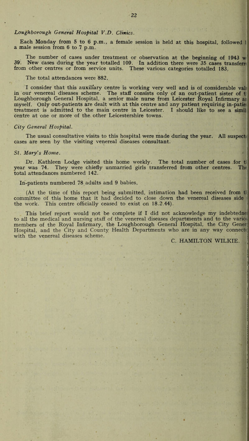 Loughborough General Hospital V.D. Clinics. Each Monday from 5 to 6 p.m., a female session is held at this hospital, followed 1 a male session from 6 to 7 p.m. The number of cases under treatment or observation at the beginning of 1943 w 39. New cases during the year totalled 109. In addition there were 35 cases transfers from other centres or from service units. These various categories totalled 183, The total attendances were 882. I consider that this auxiliary centre is working very well and is of considerable vali in our venereal diseases scheme. The staff consists only of an out-patient sister of t Loughborough General Hospital, a senior male nurse from Leicester Royal Infirmary ai myself. Only out-patients are dealt with at this centre and any patient requiring in-patiei treatment is admitted to the main centre in Leicester. I should like to see a simil centre at one or more of the other Leicestershire towns. City General Hospital. The usual consultative visits to this hospital were made during the year. All suspect cases are seen by the visiting venereal diseases consultant. St. Mary’s Home. Dr. Kathleen Lodge visited this home weekly. The total number of cases for tl year was 74. They were chiefly unmarried girls transferred from other centres. The total attendances numbered 142. In-patients numbered 78 adults and 9 babies. (At the time of this report being submitted, intimation had been received from tl committee of this home that it had decided to close down the venereal diseases side the work. This centre officially ceased to exist on 18.2.44). This brief report would not be complete if I did not acknowledge my indebtednei to all the medical and nursing staff of the venereal diseases departments and to the varioi members of the Royal Infirmary, the Loughborough General Hospital, the City Gener Hospital, and the City and County Health Departments who are in any way connect* with the venereal diseases scheme. £ C. HAMILTON WILKIE.