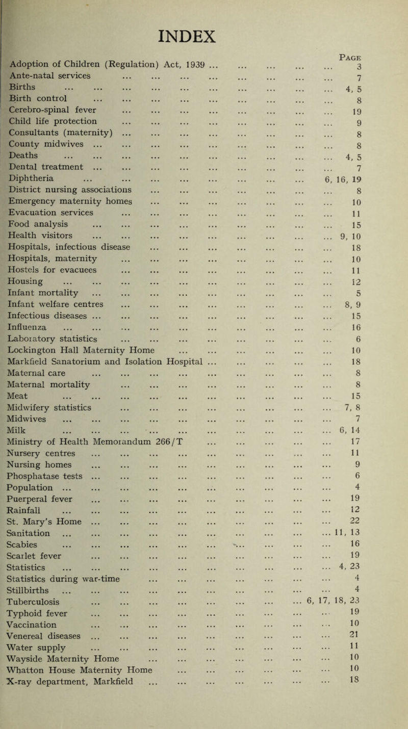 INDEX Adoption of Children (Regulation) Act, 1939 Ante-natal services Births Birth control Cerebro-spinal fever Child life protection Consultants (maternity) County midwives ... Deaths Dental treatment ... Diphtheria District nursing associations Emergency maternity homes Evacuation services Food analysis Health visitors Hospitals, infectious disease Hospitals, maternity Hostels for evacuees Housing Infant mortality Infant welfare centres Infectious diseases ... Influenza Laboratory statistics Lockington Hall Maternity Home Markfield Sanatorium and Isolation Hospital Maternal care Maternal mortality Meat . Midwifery statistics Mid wives Milk . Ministry of Health Memorandum 266/' Nursery centres Nursing homes Phosphatase tests ... Population. Puerperal fever Rainfall St. Mary’s Home ... Sanitation Scabies Scarlet fever Statistics Statistics during war-time Stillbirths Tuberculosis Typhoid fever Vaccination Venereal diseases ... Water supply Wayside Maternity Home Whatton House Maternity Home X-ray department, Markfield Page 3 7 4, 5 8 19 9 8 8 4, 5 7 16, 19 8 10 11 15 9, 10 18 10 11 12 5 8, 9 15 16 6 10 18 8 8 15 7, 8 7 6, 14 17 11 9 6 4 19 12 22 11, 13 16 19 4, 23 4 6, 1 4 18, 23 19 10 21 10 10 18