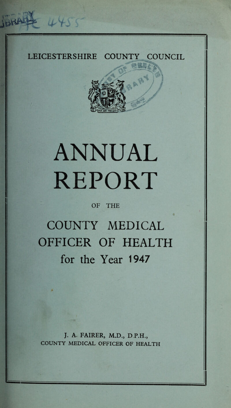 i- S LEICESTERSHIRE COUNTY COUNCIL ANNUAL REPORT OF THE COUNTY MEDICAL OFFICER OF HEALTH for the Year 1947 J. A. FAIRER, M.D., D.P.H., COUNTY MEDICAL OFFICER OF HEALTH