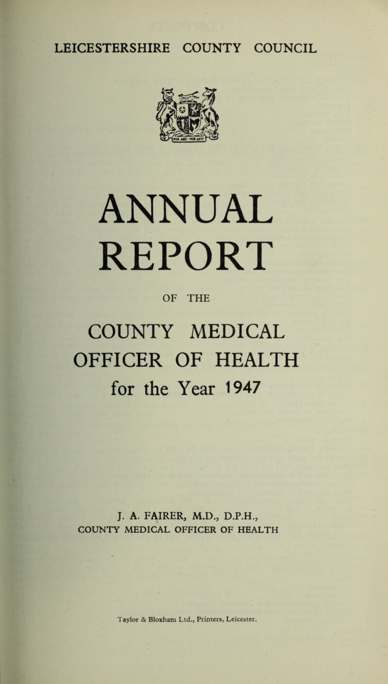LEICESTERSHIRE COUNTY COUNCIL ANNUAL REPORT OF THE COUNTY MEDICAL OFFICER OF HEALTH for the Year 1947 J. A. FAIRER, M.D., D.P.H., COUNTY MEDICAL OFFICER OF HEALTH Taylor & Bloxham Ltd., Printers, Leicester.
