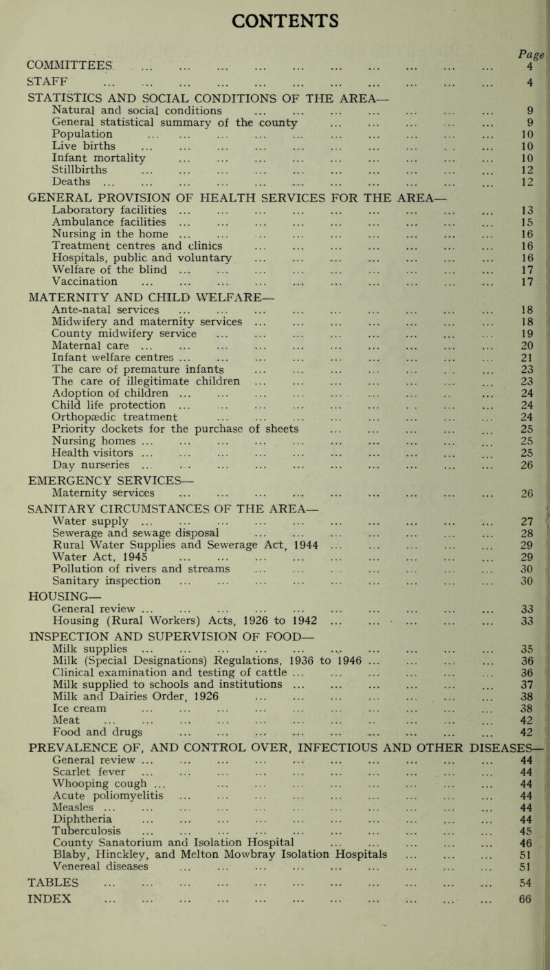 CONTENTS Page COMMITTEES ... . 4 STAFF .. . 4 STATISTICS AND SOCIAL CONDITIONS OF THE AREA— Natural and social conditions ... ... ... ... ... ... ... 9 General statistical summary of the county ... ... ... ... ... 9 Population . ... ... ... ... ... ... ... ... 10 Live births ... ... ... ... ... ... ... ... . . ... 10 Infant mortality . 10 Stillbirths . ... ... ... . ... ... ... 12 Deaths ... ... ... ... ... . ... ... ... ... 12 GENERAL PROVISION OF FIEALTH SERVICES FOR THE AREA— Laboratory facilities ... ... ... ... ... ... ... ... ... 13 Ambulance facilities ... ... ... ... ... ... ... ... ... 15 Nursing in the home ... ... .. ... ... ... ... ... ... 16 Treatment centres and clinics ... ... ... ... ... ... ... 16 Hospitals, public and voluntary ... ... ... ... ... ... ... 16 WelWe of the blind ... ... ... ... ... ... ... ... ... 17 Vaccination ... ... ... ... ... ... ... ... ... ... 17 MATERNITY AND CHILD WELFARE— Ante-natal services ... ... ... ... ... ... ... ... ... 18 Midwifery and maternity services ... ... ... ... ... ... ... 18 County midwifery service ... ... ... ... ... ... ... ... 19 Maternal care ... ... ... ... ... ... ... ... ... ... 20 Infant welfare centres ... ... ... ... ... ... ... ... ... 21 The care of premature infants ... ... ... ... ... . . ... 23 The care of illegitimate children ... ... ... ... ... ... ... 23 Adoption of children ... ... ... ... ... ... ... .. ... 24 Child life protection ... ... ... ... ... ... . . ... ... 24 Orthopzedic treatment ... ... ... ... ... ... ... ... 24 Priority dockets for the purchase of sheets ... ... ... ... ... 25 Nursing homes ... ... ... ... ... ... ... ... ... ... 25 Health visitors ... ... ... ... ... ... ... ... ... ... 25 Day nurseries ... . . ... ... ... ... ... ... ... ... 26 EMERGENCY SERVICES— Maternity services ... ... ... ... ... ... ... ... ... 26 SANITARY CIRCUMSTANCES OF THE AREA— Water supply ... Sewerage and sewage disposal Rural Water Supplies and Sewerage Act, 1944 ... Water Act, 1945 Pollution of rivers and streams Sanitary inspection HOUSING— General review ... Housing (Rural Workers) Acts, 1926 to 1942 ... ... INSPECTION AND SUPERVISION OF FOOD— Milk supplies Milk (Special Designations) Regulations, 1936 to 1946 ... Clinical examination and testing of cattle ... Milk supplied to schools and institutions ... Milk and Dairies Order, 1926 ... ... ... ... ... ... Ice cream Meat Food and drugs PREVALENCE OF, AND CONTROL OVER, INFECTIOUS AND OTHER General review ... Scarlet fever Whooping cough ... Acute poliomyelitis Measles ... Diphtheria Tuberculosis County Sanatorium and Isolation Hospital Blaby, Hinckley, and Melton Mowbray Isolation Hospitals Venereal diseases TABLES . INDEX . 27 28 29 29 30 30 I I 33 33 DI 35 36 36 37 38 38 42 42 EASES- 44 44 44 44 44 44 45 46 51 51 54 66