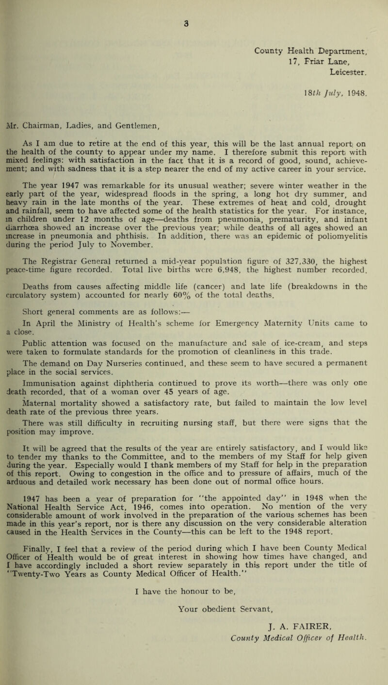 County Health Department, 17, Friar Lane, Leicester. mh July. 1948. Mr. Chairman, Ladies, and Gentlemen, As I am due to retire at the end of this year, this will be the last annual report; on the health of the county to appear under my name. I therefore submit this report wdth mixed feelings: with satisfaction in the fact that it is a record of good, sound, achieve¬ ment; and with sadness that it is a step nearer the end of my active career in your service. The year 1947 was remarkable for its unusual weather; severe winter weather in the early part of the year, widespread floods in the spring, a long hot dry summer, and heavy rain in the late months of the year. These extremes of heat and cold, drought and rainfall, seem to have affected some of the health statistics for the year. For instance, in children under 12 months of age—deaths from pneumonia, prematurity, and infant diarrhoea showed an increase over the previous year; w'hile deaths of all ages showed an increase in pneumonia and phthisis. In addition, there was an epidemic of poliomyelitis during the period July to November. The Registrar General returned a mid-year population figure of 327,330, the highest peace-time figure recorded. Total live births were 6,948, the highest number recorded. Deaths from causes affecting middle life (cancer) and late life (breakdowns in the circulatory system) accounted for nearly 60% of the total deaths. Short general comments are as follows:— In April the Ministry of Health’s scheme for Emergency Maternity Units came to a dose. Public attention was focused on the manufacture and sale of ice-cream, and steps were taken to formulate standards for the promotion of cleanliness in this trade. The demand on Day Nurseries continued, and these seem to have secured a permanent place in the social services. Immunisation against diphtheria continued to prove its worth—there was only one death recorded, that of a woman over 45 years of age. Maternal mortality showed a satisfactory rate, but failed to maintain the low level death rate of the previous three years. There was still difficulty in recruiting nursing staff, but there were signs that the position may improve. It will be agreed that the results of the year are entirely satisfactory, and I would like to tender my thanks to the Committee, and to the members of my Staff for help given during the year. Especially would I thank members of my Staff for help in the preparation of this report. Owing to congestion in the office and to pressure of affairs, much of the arduous and detailed work necessary has been done out of normal office hours. 1947 has been a year of preparation for “the appointed day” in 1948 when the National Health Service Act, 1946, comes into operation. No mention of the very considerable amount of work involved in the preparation of the various schemes has been made in this year’s report, nor is there any discussion on the very considerable alteration caused in the Health Services in the County—this can be left to the 1948 report. Finally, I feel that a review of the period during which I have been County Medical Officer of Health would be of great interest in showing how times have changed, and I have accordingly included a short review separately in this report under the title of “Twenty-Two Years as County Medical Officer of Health.” I have the honour to be. Your obedient Servant, J. A. FAIRER, County Medical Officer of Health.