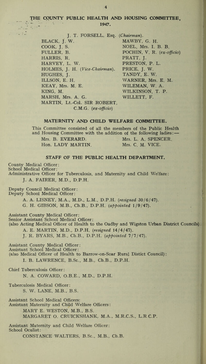 THE COUNTY PUBLIC HEALTH AND HOUSING COMMITTEE - j 1947. J. T. FORSELL, Esq. {Chairman). BLACK, J. W. COOK, J. S. FULLER, B. HARRIS, R. HARVEY, L. W. HOLMES, J. H. {Vice-Chairman). HUGHES, J. ILLSON, E. H. KEAY, Mrs. M. E. KING, M. MARSH, Mrs. A. G. MAWBY, G. H. NOEL. Mrs. I. B. B. POCHIN, V. R. {ex-officio) PRATT, J. PRESTON, P. L. PRICE, J. W. TANDY, E. W. WARNER, Mrs. E. M. WILEMAN, W. A. WILKINSON, T. P. WILLETT, F. MARTIN, Lt.-Col. SIR ROBERT, C.M.G. {ex-officio) MATERNITY AND CHILD WELFARE COMMITTEE. This Committee consisted of all the members of the Public Health and Housing Committee with the addition of the following ladies: — Mrs. B. EVERARD. Mrs. L. A. SPENCER. Hon. LADY MARTIN. Mrs. C. M. VICE. STAFF OF THE PUBLIC HEALTH DEPARTMENT. County Medical Officer: School Medical Officer: Administrative Officer for Tuberculosis, and Maternity and Child Welfare: J. A. FAIRER, M.D., D.P.H. Deputy Council Medical Officer: Deputy School Medical Officer: A. A. DISNEY, M.A., M.D., L.M., D.P.H. {resigned 3016141). G. H. GIBSON, M.B., Ch.B., D.P.H. {appointed 1/9/47). Assistant County Medical Officer: Senior Assistant School Medical Officer: (also Acting Medical Officer of Health to the Oadby and Wigston Urban District Councils) A. E. MARTIN, M.D., D.P.H. {resigned 14/4/47). J. R. BYARS, M.B., Ch.B., D.P.H. {appointed 111141). Assistant County Medical Officer: Assistant School Medical Officer: (also Medical Officer of Health to Barrow-on-Soar Rural Distict Council): I. B. LAWRENCE, B.Sc., M.B., Ch.B.. D.P.H. Chief Tuberculosis Officer: N. A. COWARD. O.B.E., M.D., D.P.H. Tuberculosis Medical Officer: S. W. LANE, M.B., B.S. Assistant School Medical Officers: Assistant Maternity and Child Welfare Officers: MARY E. WESTON, M.B., B.S. MARGARET O. CRUICKSHANK, M.A., M.R.C.S., L.R C.P. Assistant Maternity and Child Welfare Officer: School Oculist: CONSTANCE WALTERS, B.Sc., M.B., Ch.B.
