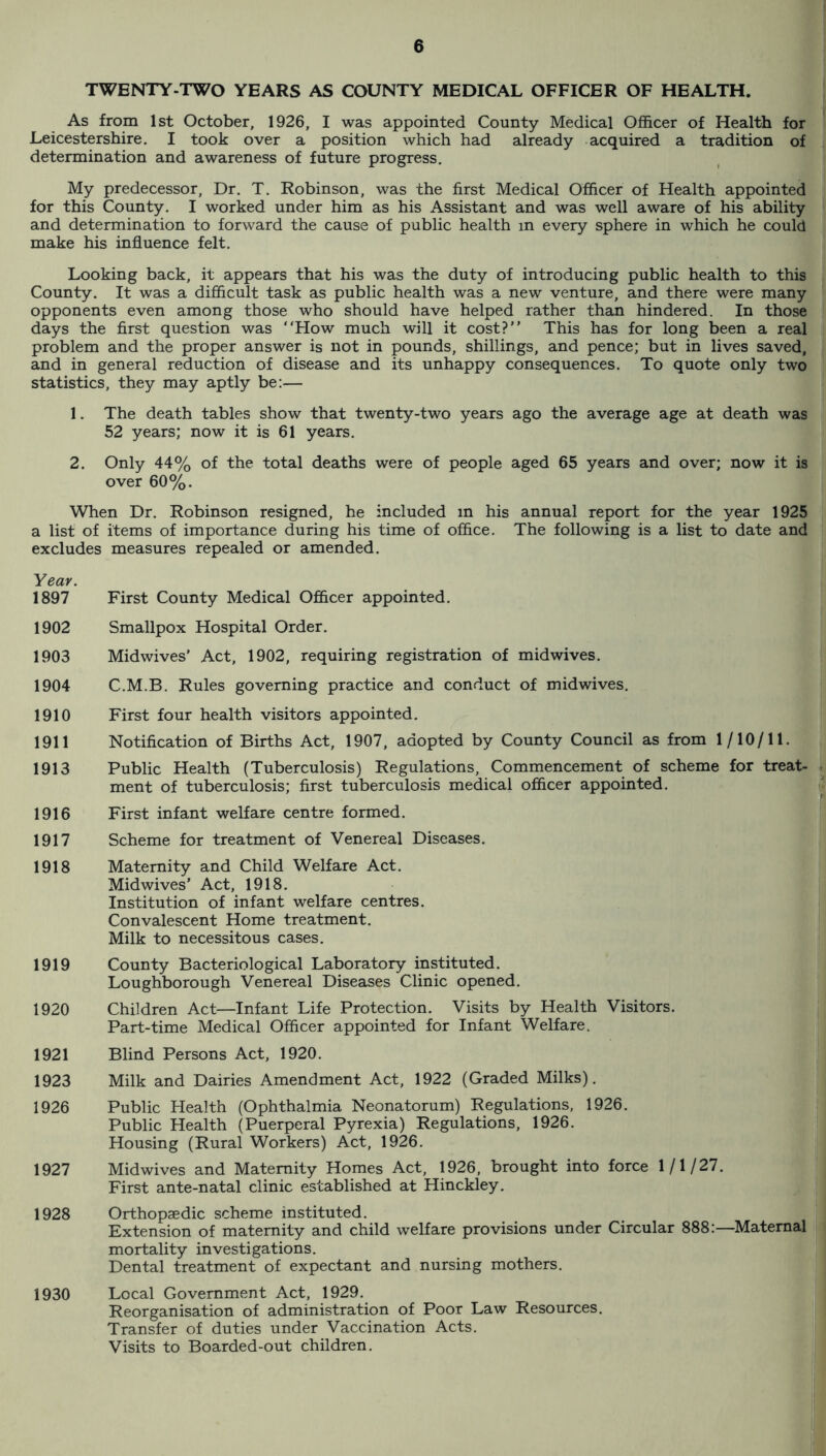 TWENTY-TWO YEARS AS COUNTY MEDICAL OFFICER OF HEALTH. As from 1st October, 1926, I was appointed County Medical Officer of Health for Leicestershire, I took over a position which had already acquired a tradition of determination and awareness of future progress. My predecessor. Dr, T, Robinson, was the first Medical Officer of Health appointed for this County, I worked under him as his Assistant and was well aware of his ability and determination to forward the cause of public health in every sphere in which he could make his influence felt. Looking back, it appears that his was the duty of introducing public health to this County. It was a difficult task as public health was a new venture, and there were many opponents even among those who should have helped rather than hindered. In those days the first question was How much will it cost? This has for long been a real problem and the proper answer is not in pounds, shillings, and pence; but in lives saved, and in general reduction of disease and its unhappy consequences. To quote only two statistics, they may aptly be:— 1. The death tables show that twenty-two years ago the average age at death was 52 years; now it is 61 years, 2. Only 44% of the total deaths were of people aged 65 years and over; now it is over 60%. When Dr. Robinson resigned, he included m his annual report for the year 1925 a list of items of importance during his time of office. The following is a list to date and excludes measures repealed or amended, Yeav. 1897 First County Medical Officer appointed. 1902 Smallpox Hospital Order. 1903 Midwives' Act, 1902, requiring registration of midwives. 1904 C.M.B. Rules governing practice and conduct of midwives. 1910 First four health visitors appointed, 1911 Notification of Births Act, 1907, adopted by County Council as from 1/10/11. 1913 Public Health (Tuberculosis) Regulations, Commencement of scheme for treat- • ment of tuberculosis; first tuberculosis medical officer appointed. i 1916 First infant welfare centre formed. 1917 Scheme for treatment of Venereal Diseases. ii 1918 Maternity and Child Welfare Act. Mid wives’ Act, 1918. Institution of infant welfare centres. Convalescent Home treatment. Milk to necessitous cases. 1919 County Bacteriological Laboratory instituted. Loughborough Venereal Diseases Clinic opened. 1920 Children Act—Infant Life Protection. Visits by Health Visitors. Part-time Medical Officer appointed for Infant Welfare. 1921 Blind Persons Act, 1920. 1923 Milk and Dairies Amendment Act, 1922 (Graded Milks). 1926 Public Health (Ophthalmia Neonatorum) Regulations, 1926. Public Health (Puerperal Pyrexia) Regulations, 1926. Housing (Rural Workers) Act, 1926. 1927 Midwives and Maternity Homes Act, 1926, brought into force 1/1/27. | First ante-natal clinic established at Hinckley, 1928 Orthopaedic scheme instituted. Extension of maternity and child welfare provisions under Circular 888:—Maternal mortality investigations. Dental treatment of expectant and nursing mothers. 1930 Local Government Act, 1929. Reorganisation of administration of Poor Law Resources. Transfer of duties under Vaccination Acts. Visits to Boarded-out children. 'Ii