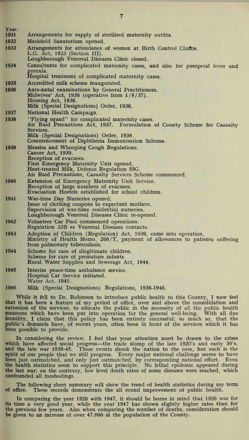 Year. 1931 Arrangements for supply of sterilised maternity outfits. 1932 Markfield Sanatorium opened. 1933 Arrangements for attendance of women at Birth Control Clintcs L.G. Act, 1933 (Section III). Loughborough Venereal Diseases Clinic closed. 1934 Consultants for complicated maternity cases, and also for puerperal fever and pyrexia. Hospital treatment of complicated maternity cases. 1935 Accredited milk scheme inaugurated. 1936 Ante-natal examinations by General Practitioners. Midwives' Act, 1936 (operative from 1/8/37). Housing Act, 1936. Milk (Special Designations) Order, 1936. 1937 National Health Campaign. 1938 “Flying squad for complicated maternity cases. Air Raid Precautions Act, 1937. Formulation of County Scheme for Casualty Services. Milk (Special Designations) Order, 1938. Commencement of Diphtheria Immunisation Scheme. 1939 Measles and Whooping Cough Regulations. Cancer Act, 1939. Reception of evacuees. First Emergency Maternity Unit opened. Heat-treated MUk, Defence Regulation 55G. Air Raid Precautions, Casualty Services Scheme commenced. 1940 Extension of Emergency Maternity Unit Service. Reception of large numbers of evacuees. Evacuation Hostels established for school children. 1941 War-time Day Nurseries opened. Issue of clothing coupons to expectant mothers. Supervision of war-time residential nurseries. Loughborough Venereal Diseases Clinic re-opened. 1942 Volunteer Car Pool commenced operations. Regulation 33B re Venereal Diseases contacts. 1943 Adoption of Children (Regulation) Act, 1939, came into operation. Ministry of Health Memo. 266/T, payment of allowances to patients suffering from pulmonary tuberculosis. 1944 Scheme for care of illegitimate children. Scheme for care of premature infants Rural Water Supplies and Sewerage Act, 1944. 1945 Interim peace-time ambulance service. Hospital Car Service initiated. Water Act, 1945. 1946 Milk (Special Designations) Regulations, 1936-1946. While it fell to Dr. Robinson to introduce public health to this County, I now feel that it has been a feature of my period of of&ce, over and above the consolidation and extension of the services, to educate the public in the necessity of all the public health measures which have been put into operation for the general well-being. With all due humility, I claim that this policy has been entirely successful; so much so, that the public’s demands have, of recent years, often been in front of the services which it has been possible to provide. In considering the review, I feel that your attention must be drawn to the crises which have affected social progress—the trade slump of the late 1920’s and early 30’s, and the late war 1939-45. These events shook the nation to the core, but such is the spirit of our people that we still progress. Every major national challenge seems to have been just outmatched, and only just outmatched, by corresponding national effort. Even the health statistics seem to support this principle. No lethal epidemic appeared during the last war; on the contrary, low level death rates of some diseases were reached, which confounded all forebodings. The following short summary will show the trend of health statistics during my term of ofl&ce. These records demonstrate the all round improvement of public health. In comparing the year 1926 with 1947, it should be borne in mind that 1926 was for its time a very good year, while the year 1947 has shown slightly higher rates than for the previous few years. Also when comparing the number of deaths, consideration should be given to an increase of over 47,000 in the population of the County.