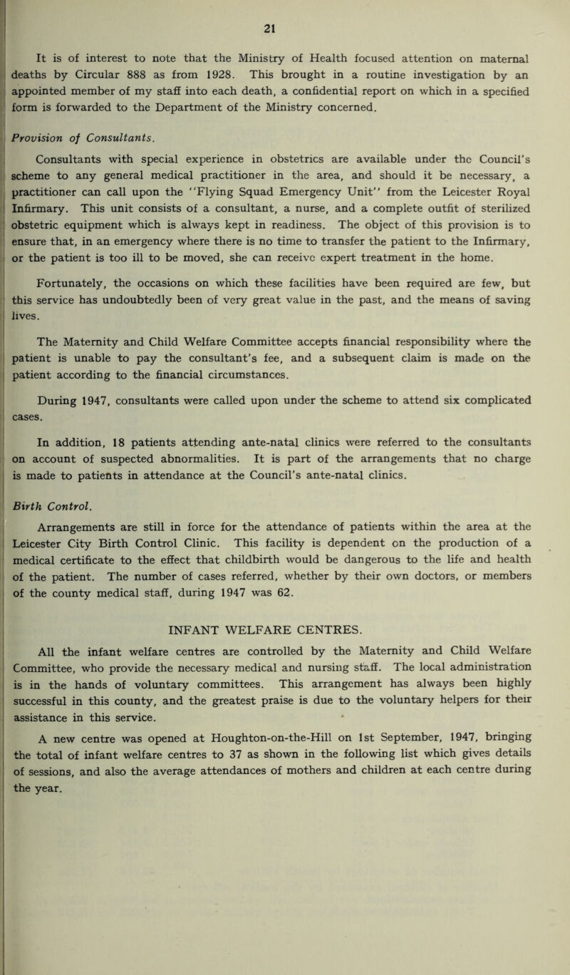 It is of interest to note that the Ministry of Health focused attention on maternal deaths by Circular 888 as from 1928. This brought in a routine investigation by an I appointed member of my stafE into each death, a confidential report on which in a specified form is forwarded to the Department of the Ministry concerned. Provision of Consultants. Consultants with special experience in obstetrics are available under the Council’s scheme to any general medical practitioner in the area, and should it be necessary, a practitioner can call upon the “Flying Squad Emergency Unit from the Leicester Royal ; Infirmary. This unit consists of a consultant, a nurse, and a complete outfit of sterilized obstetric equipment which is always kept in readiness. The object of this provision is to ensure that, in an emergency where there is no time to transfer the patient to the Infirmary, , or the patient is too ill to be moved, she can receive expert treatment in the home. Fortunately, the occasions on which these facilities have been required are few, but this service has undoubtedly been of very great value in the past, and the means of saving lives. The Maternity and Child Welfare Committee accepts financial responsibility where the patient is unable to pay the consultant's fee, and a subsequent claim is made on the patient according to the financial circumstances. j During 1947, consultants were called upon under the scheme to attend six complicated ' cases. In addition, 18 patients attending ante-natal clinics were referred to the consultants on account of suspected abnormalities. It is part of the arrangements that no charge is made to patients in attendance at the Council's ante-natal clinics. Birth Control. m Arrangements are still in force for the attendance of patients within the area at the Leicester City Birth Control Clinic. This facility is dependent on the production of a medical certificate to the effect that childbirth would be dangerous to the life and health of the patient. The number of cases referred, whether by their own doctors, or members I of the county medical staff, during 1947 was 62. INFANT WELFARE CENTRES. All the infant welfare centres are controlled by the Maternity and Child Welfare Committee, who provide the necessary medical and nursing staff. The local administration ' is in the hands of voluntary committees. This arrangement has always been highly successful in this county, and the greatest praise is due to the voluntary helpers for their i assistance in this service. A new centre was opened at Houghton-on-the-Hill on 1st September, 1947, bringing the total of infant welfare centres to 37 as shown in the following list which gives details I of sessions, and also the average attendances of mothers and children at each centre during ' the year.