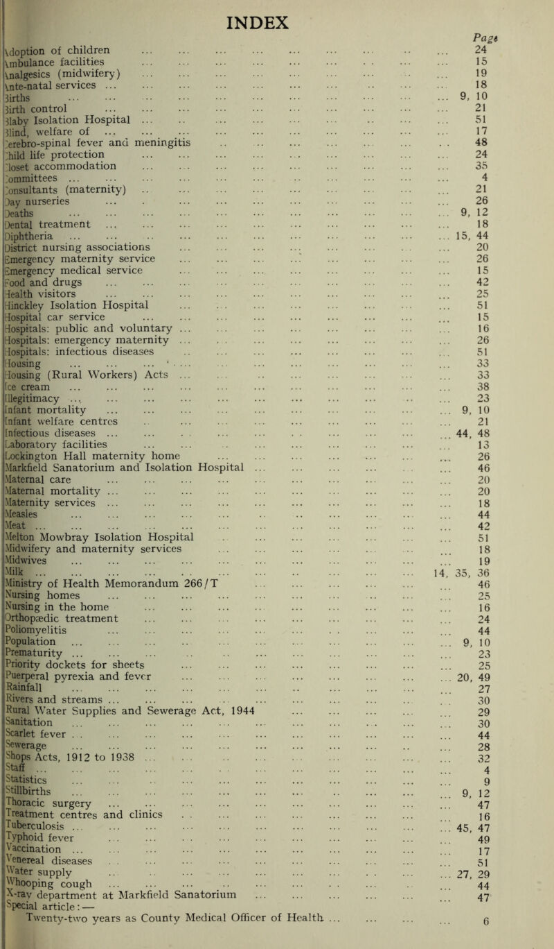 INDEX adoption of children . Ambulance facilities Analgesics (midwifery) . Ante-natal services ... 3irths . Birth control . Blaby Isolation Hospital. . Blind, welfare of .'erebro-spinal fever and meningitis :hild life protection . 'loset accommodation Committees ... Consultants (maternity) .. . Jay nurseries Jeaths Dental treatment Diphtheria District nursing associations ... ... ... ... Emergency maternity service ... ... ... ..! Emergency medical service Food and drugs . dealth visitors dinckley Isolation Hospital Hospital car service Hospitals: public and voluntary ... Hospitals: emergency maternity ... Hospitals: infectious diseases Housing ... ... ... ' • ... Housing (Rural Workers) Acts ... Ice cream Illegitimacy .... Infant mortality Infant welfare centres Infectious diseases ... Laboratory facilities Lockington Hall maternity home Markfield Sanatorium and Isolation Hospital ... .Maternal care Maternal mortality ... Maternity services ... Measles Meat. Melton Mowbray Isolation Hospital Midwifery and maternity services .Midwives Milk. Ministry of Health Memorandum 266/T Nursing homes Nursing in the home Orthopaedic treatment Poliomyelitis Population Prematurity ... Priority dockets for sheets Puerperal pyrexia and fever ... ... ... . Rainfall Rivers and streams ... Rural Water Supplies and Sewerage Act, 1944 Sanitation Scarlet fever . . Sewerage ... ... ... ... ... . Shops Acts, 1912 to 1938 . Staff . Statistics Stillbirths Thoracic surgery Treatment centres and clinics Tuberculosis ... Typhoid fever Vaccination ... Venereal diseases M ater supply 'Vhooping cough X-ray department at Markfield Sanatorium . Special article: — Twenty-two years as County Medical Officer of Health ... 14,’ Pagi 24 15 19 18 9. 10 21 51 17 48 24 35 4 21 26 9, 12 18 15, 44 20 26 15 42 25 51 15 16 26 51 33 33 38 23 9, 10 21 44, 48 13 26 46 20 20 18 44 42 51 18 19 35, 36 46 25 16 24 44 9, 10 23 25 20, 49 27 30 29 30 44 28 32 4 9 9, 12 47 16 45, 47 49 17 51 27. 29 44 47