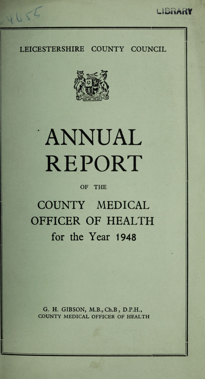 LlUmrtV LEICESTERSHIRE COUNTY COUNCIL ANNUAL REPORT OF THE COUNTY MEDICAL OFFICER OF HEALTH for the Year 1948 G. H. GIBSON, M.B., Ch.B, D.P.H., COUNTY MEDICAL OFFICER OF HEALTH