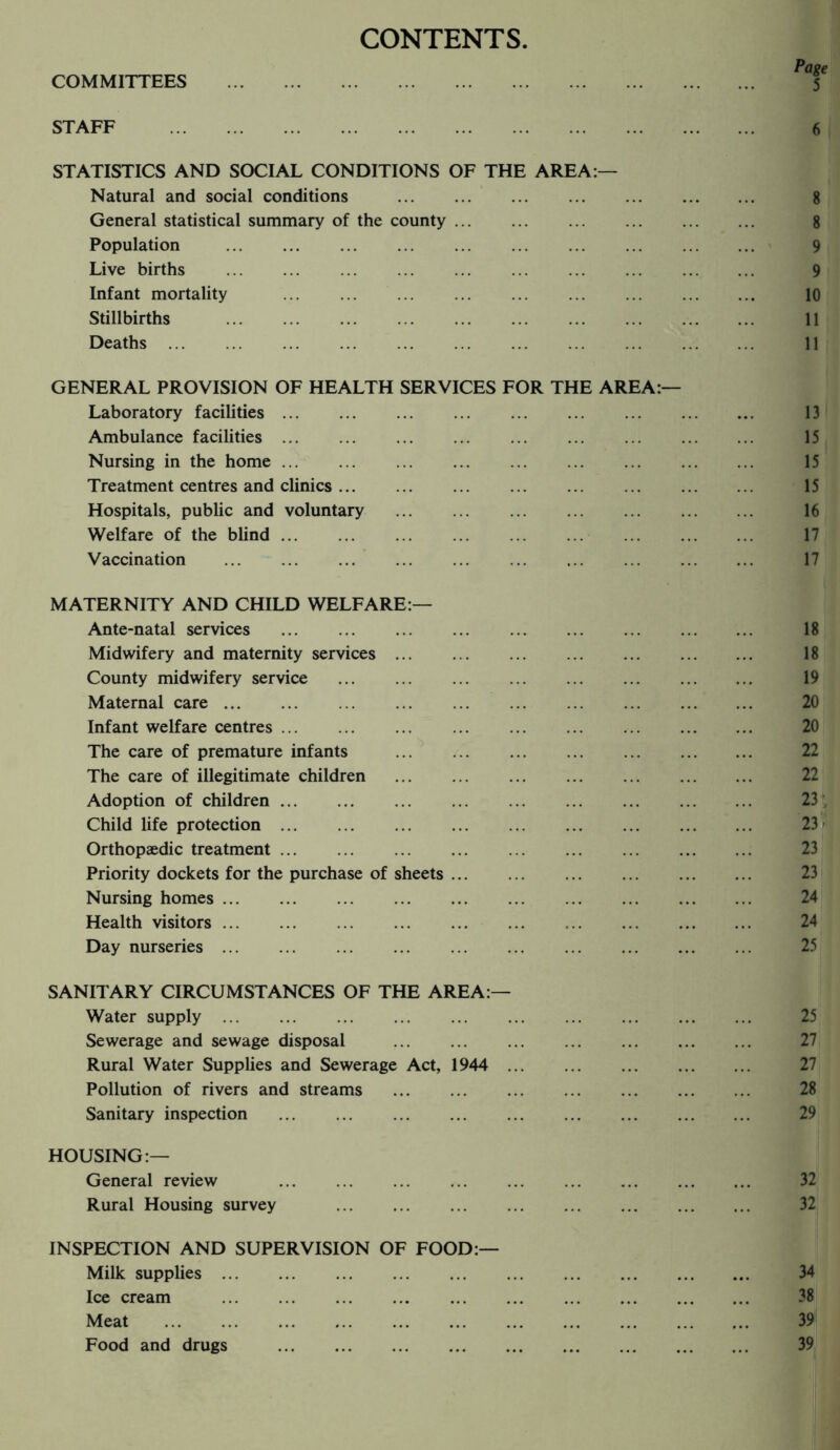 CONTENTS COMMITTEES STATISTICS AND SOCIAL CONDITIONS OF THE AREA:— Natural and social conditions . General statistical summary of the county. 8 Population . 9 Live births . 9 Infant mortality . 10 Stillbirths . 11 Deaths. 11 GENERAL PROVISION OF HEALTH SERVICES FOR THE AREA:— Laboratory facilities. 13 Ambulance facilities. 15 Nursing in the home. 15 Treatment centres and clinics. 15 Hospitals, public and voluntary . 16 Welfare of the blind. 17 Vaccination ... ... ... ... ... ... ... ... . 17 MATERNITY AND CHILD WELFARE:— Ante-natal services . 18 Midwifery and maternity services. 18 County midwifery service . 19 Maternal care. Infant welfare centres. The care of premature infants . The care of illegitimate children . Adoption of children. Child life protection. Orthopaedic treatment. Priority dockets for the purchase of sheets. Nursing homes. 24 Health visitors. 24 Day nurseries. SANITARY CIRCUMSTANCES OF THE AREA:— Water supply. Sewerage and sewage disposal . Rural Water Supplies and Sewerage Act, 1944 . Pollution of rivers and streams . 28 Sanitary inspection . 29 HOUSING:— General review 32 Rural Housing survey 32 INSPECTION AND SUPERVISION OF FOOD:— Milk supplies. 34 Ice cream . 38 Meat . 39 Food and drugs . 39