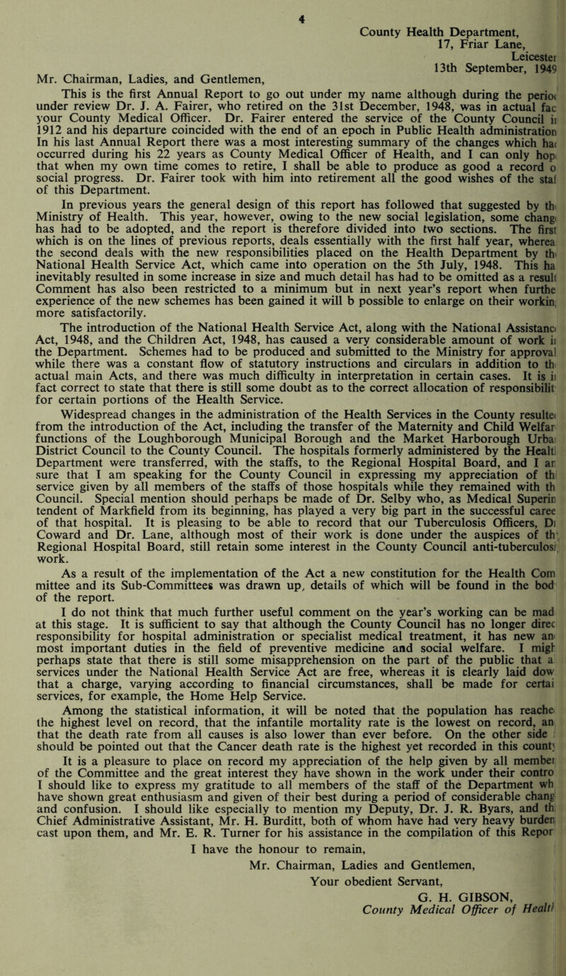 Mr. Chairman, Ladies, and Gentlemen, County Health Department, 17, Friar Lane, Leicester 13th September, 1949 This is the first Annual Report to go out under my name although during the perior under review Dr. J. A. Fairer, who retired on the 31st December, 1948, was in actual fac your County Medical Officer. Dr. Fairer entered the service of the County Council ii 1912 and his departure coincided with the end of an epoch in Public Health administration In his last Annual Report there was a most interesting summary of the changes which ha< occurred during his 22 years as County Medical Officer of Health, and I can only hop that when my own time comes to retire, I shall be able to produce as good a record o social progress. Dr. Fairer took with him into retirement all the good wishes of the staf of this Department. In previous years the general design of this report has followed that suggested by th Ministry of Health. This year, however, owing to the new social legislation, some change has had to be adopted, and the report is therefore divided into two sections. The first which is on the lines of previous reports, deals essentially with the first half year, wherea the second deals with the new responsibilities placed on the Health Department by th< National Health Service Act, which came into operation on the 5th July, 1948. This ha inevitably resulted in some increase in size and much detail has had to be omitted as a resuli Comment has also been restricted to a minimum but in next year’s report when furthe experience of the new schemes has been gained it will b possible to enlarge on their workin more satisfactorily. The introduction of the National Health Service Act, along with the National Assistana Act, 1948, and the Children Act, 1948, has caused a very considerable amount of work ii the Department. Schemes had to be produced and submitted to the Ministry for approval while there was a constant flow of statutory instructions and circulars in addition to th actual main Acts, and there was much difficulty in interpretation in certain cases. It is ii fact correct to state that there is still some doubt as to the correct allocation of responsibilit for certain portions of the Health Service. Widespread changes in the administration of the Health Services in the County resulte< from the introduction of the Act, including the transfer of the Maternity and Child Welfar functions of the Loughborough Municipal Borough and the Market Harborough Urba District Council to the County Council. The hospitals formerly administered by the Healti Department were transferred, with the staffs, to the Regional Hospital Board, and I ar sure that I am speaking for the County Council in expressing my appreciation of th service given by all members of the staffs of those hospitals while they remained with th Council. Special mention should perhaps be made of Dr. Selby who, as Medical Superin tendent of Markfield from its beginning, has played a very big part in the successful caree of that hospital. It is pleasing to be able to record that our Tuberculosis Officers, Di Coward and Dr. Lane, although most of their work is done under the auspices of th Regional Hospital Board, still retain some interest in the County Council anti-tuberculosi work. As a result of the implementation of the Act a new constitution for the Health Com mittee and its Sub-Committees was drawn up, details of which will be found in the bod of the report. I do not think that much further useful comment on the year’s working can be mad at this stage. It is sufficient to say that although the County Council has no longer direc responsibility for hospital administration or specialist medical treatment, it has new an most important duties in the field of preventive medicine and social welfare. I migl perhaps state that there is still some misapprehension on the part of the public that a services under the National Health Service Act are free, whereas it is clearly laid dow that a charge, varying according to financial circumstances, shall be made for certai services, for example, the Home Help Service. Among the statistical information, it will be noted that the population has reache the highest level on record, that the infantile mortality rate is the lowest on record, an that the death rate from all causes is also lower than ever before. On the other side should be pointed out that the Cancer death rate is the highest yet recorded in this count? It is a pleasure to place on record my appreciation of the help given by all member of the Committee and the great interest they have shown in the work under their contro I should like to express my gratitude to all members of the staff of the Department wh have shown great enthusiasm and given of their best during a period of considerable chang and confusion. I should like especially to mention my Deputy, Dr. J. R. Byars, and th Chief Administrative Assistant, Mr. H. Burditt, both of whom have had very heavy burden cast upon them, and Mr. E. R. Turner for his assistance in the compilation of this Repor I have the honour to remain, Mr. Chairman, Ladies and Gentlemen, Your obedient Servant, G. H. GIBSON, County Medical Officer of Healti