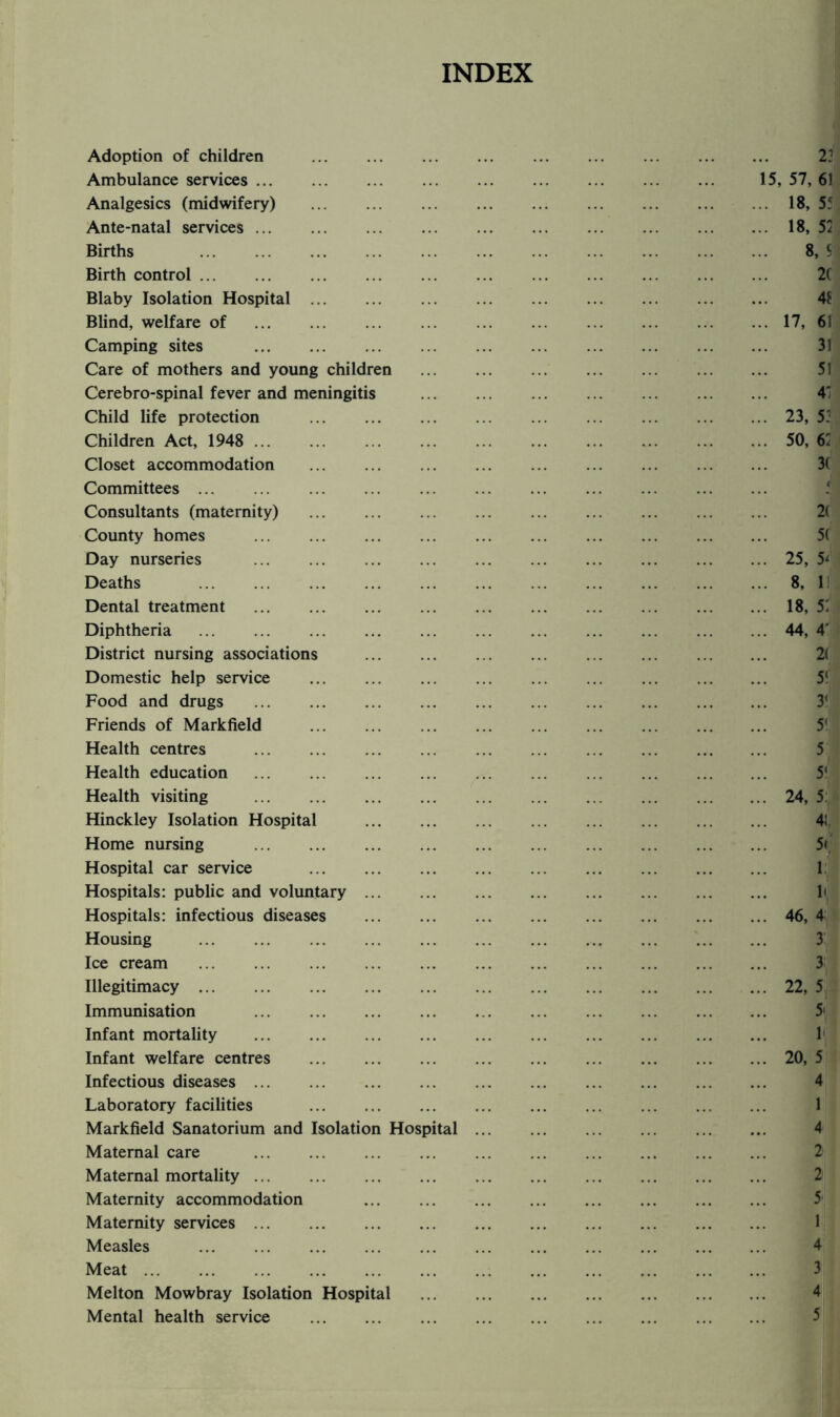 INDEX Adoption of children . Ambulance services. 15, 57, 61 Analgesics (midwifery) .18, 5f Ante-natal services.18, 52 Births . 8, S Birth control. 2C Blaby Isolation Hospital. 41 Blind, welfare of .17, 61 Camping sites . 31 Care of mothers and young children . Cerebro-spinal fever and meningitis . 4' Child life protection .23, 5: Children Act, 1948 . 50, 62 Closet accommodation . 3( Committees. Consultants (maternity) . County homes . Day nurseries .25, 5^ Deaths 8, 1) Dental treatment .18, 52 Diphtheria .44, 4' District nursing associations . 2( Domestic help service . 5! Food and drugs ... ... ... ... ... ... ... ... . Friends of Markfield . Health centres . Health education . 5‘ Health visiting .24, 5: Hinckley Isolation Hospital . 4! Home nursing . 5< Hospital car service .. . 1 Hospitals: public and voluntary. h Hospitals: infectious diseases .46, 4: Housing . Ice cream . 3 Illegitimacy.22, 5 Immunisation 5' Infant mortality . 1 Infant welfare centres .20, 5 Infectious diseases. 4 Laboratory facilities . 1 Markfield Sanatorium and Isolation Hospital. 4 Maternal care . Maternal mortality. Maternity accommodation . Maternity services. 1 Measles . 4 Meat. Melton Mowbray Isolation Hospital . 4 Mental health service .