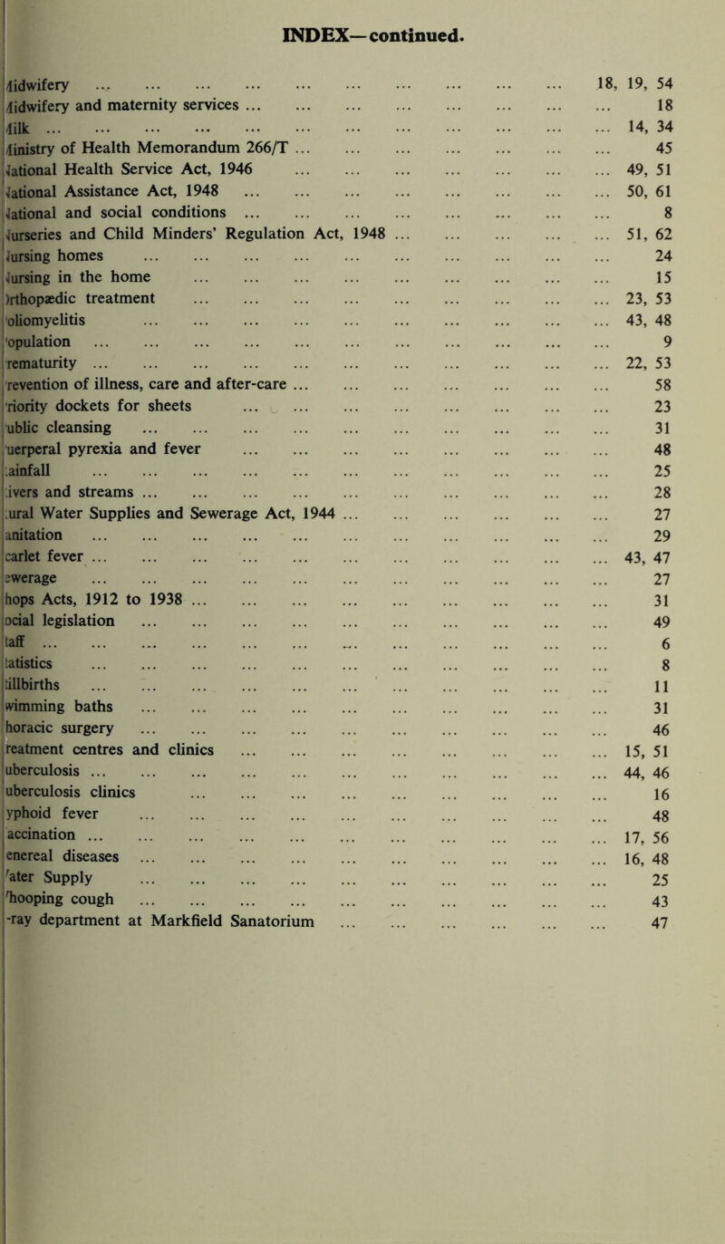 INDEX— continued. 'midwifery .... . lidwifery and maternity services ... 4ilk Ministry of Health Memorandum 266/T ... National Health Service Act, 1946 National Assistance Act, 1948 . National and social conditions . Nurseries and Child Minders’ Regulation Act iursing homes . Cursing in the home . )rthop«dic treatment . oliomyelitis . 'opulation . . rematurity. revention of illness, care and after-care ... riority dockets for sheets . ublic cleansing . uerperal pyrexia and fever . rainfall . ivers and streams. .ural Water Supplies and Sewerage Act, 1944 anitation . Icarlet fever. swerage . hops Acts, 1912 to 1938 . ocial legislation . taff. tatistics . tillbirths . dimming baths . horacic surgery . reatment centres and clinics . uberculosis ... uberculosis clinics yphoid fever accination ... enereal diseases . 'ater Supply . 'hooping cough . -ray department at Markfield Sanatorium 18, 19, 54 18 14, 34 45 49, 51 50, 61 8 51, 62 24 15 23, 53 43, 48 9 22, 53 58 23 31 48 25 28 27 29 43, 47 27 31 49 6 8 11 31 46 15, 51 44, 46 16 48 17, 56 16, 48 25 43 47