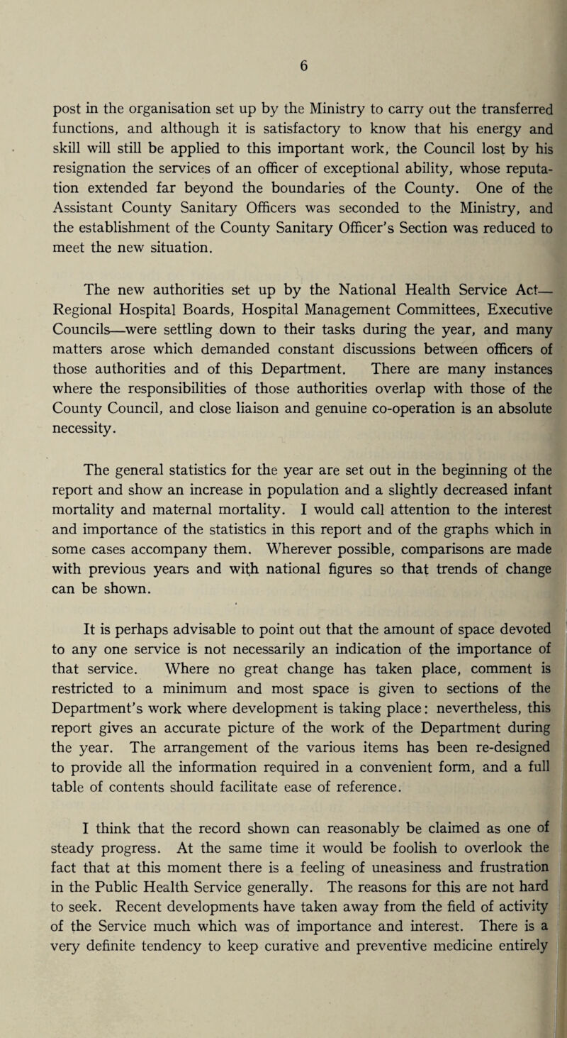 post in the organisation set up by the Ministry to carry out the transferred functions, and although it is satisfactory to know that his energy and skill will still be applied to this important work, the Council lost by his resignation the services of an officer of exceptional ability, whose reputa¬ tion extended far beyond the boundaries of the County. One of the Assistant County Sanitary Officers was seconded to the Ministry, and the establishment of the County Sanitary Officer's Section was reduced to meet the new situation. The new authorities set up by the National Health Service Act— Regional Hospital Boards, Hospital Management Committees, Executive Councils—were settling down to their tasks during the year, and many matters arose which demanded constant discussions between officers of those authorities and of this Department. There are many instances where the responsibilities of those authorities overlap with those of the County Council, and close liaison and genuine co-operation is an absolute necessity. The general statistics for the year are set out in the beginning of the report and show an increase in population and a slightly decreased infant mortality and maternal mortality. I would call attention to the interest and importance of the statistics in this report and of the graphs which in some cases accompany them. Wherever possible, comparisons are made with previous years and with national figures so that trends of change can be shown. It is perhaps advisable to point out that the amount of space devoted to any one service is not necessarily an indication of the importance of that service. Where no great change has taken place, comment is restricted to a minimum and most space is given to sections of the Department’s work where development is taking place: nevertheless, this report gives an accurate picture of the work of the Department during the year. The arrangement of the various items has been re-designed to provide all the information required in a convenient form, and a full table of contents should facilitate ease of reference. I think that the record shown can reasonably be claimed as one of steady progress. At the same time it would be foolish to overlook the fact that at this moment there is a feeling of uneasiness and frustration in the Public Health Service generally. The reasons for this are not hard to seek. Recent developments have taken away from the field of activity of the Service much which was of importance and interest. There is a very definite tendency to keep curative and preventive medicine entirely