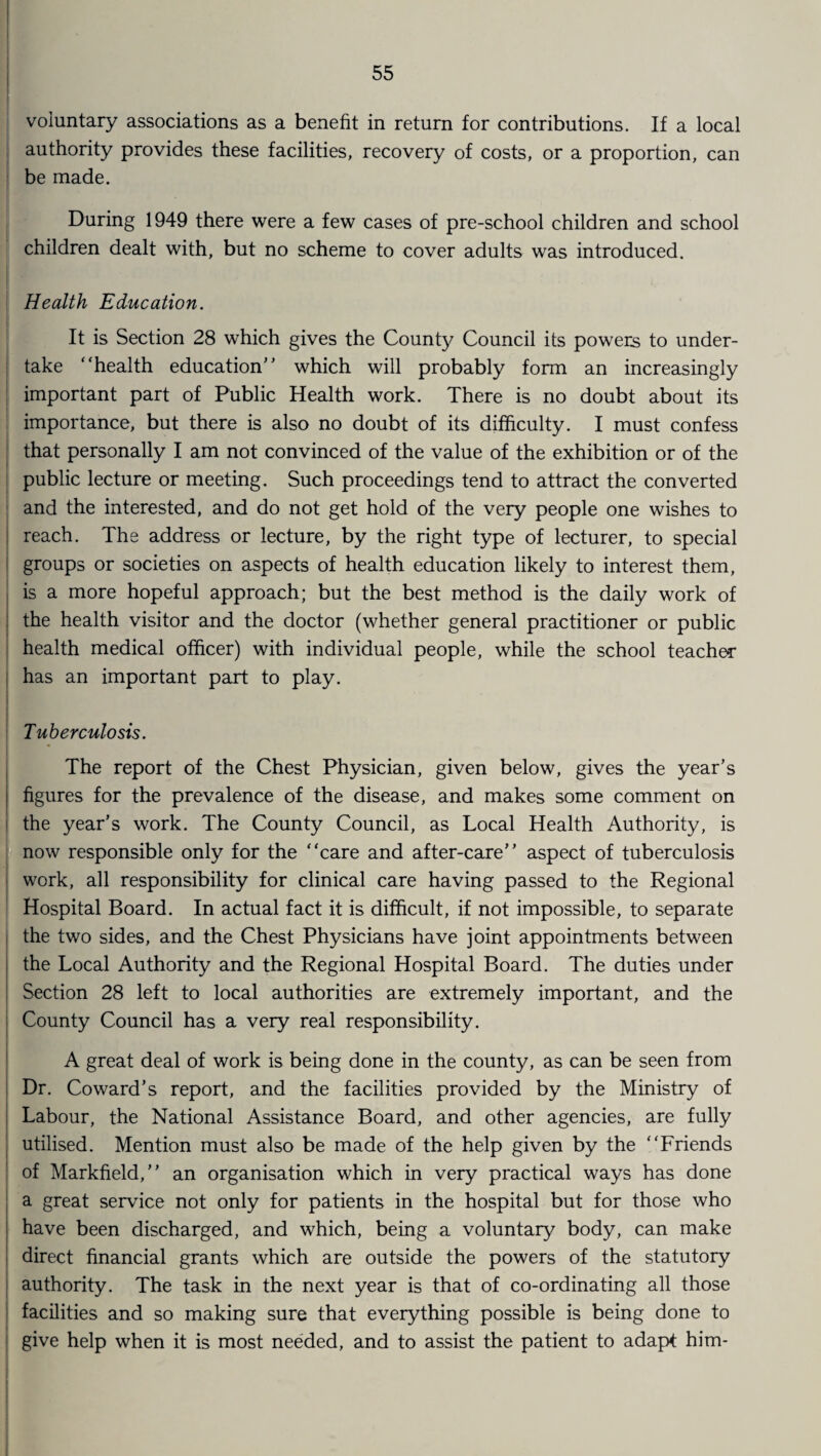 voluntary associations as a benefit in return for contributions. If a local authority provides these facilities, recovery of costs, or a proportion, can be made. During 1949 there were a few cases of pre-school children and school children dealt with, but no scheme to cover adults was introduced. Health Education. It is Section 28 which gives the County Council its powers to under¬ take “health education' ’ which will probably form an increasingly important part of Public Health work. There is no doubt about its importance, but there is also no doubt of its difficulty. I must confess that personally I am not convinced of the value of the exhibition or of the public lecture or meeting. Such proceedings tend to attract the converted and the interested, and do not get hold of the very people one wishes to reach. The address or lecture, by the right type of lecturer, to special groups or societies on aspects of health education likely to interest them, is a more hopeful approach; but the best method is the daily work of the health visitor and the doctor (whether general practitioner or public health medical officer) with individual people, while the school teacher i has an important part to play. Tuberculosis. The report of the Chest Physician, given below, gives the year’s figures for the prevalence of the disease, and makes some comment on the year’s work. The County Council, as Local Health Authority, is now responsible only for the “care and after-care” aspect of tuberculosis work, all responsibility for clinical care having passed to the Regional Hospital Board. In actual fact it is difficult, if not impossible, to separate the two sides, and the Chest Physicians have joint appointments between the Local Authority and the Regional Hospital Board. The duties under Section 28 left to local authorities are extremely important, and the County Council has a very real responsibility. A great deal of work is being done in the county, as can be seen from Dr. Coward’s report, and the facilities provided by the Ministry of Labour, the National Assistance Board, and other agencies, are fully utilised. Mention must also be made of the help given by the “Friends of Markfield,” an organisation which in very practical ways has done a great service not only for patients in the hospital but for those who have been discharged, and which, being a voluntary body, can make direct financial grants which are outside the powers of the statutory authority. The task in the next year is that of co-ordinating all those facilities and so making sure that everything possible is being done to give help when it is most needed, and to assist the patient to adapt him-