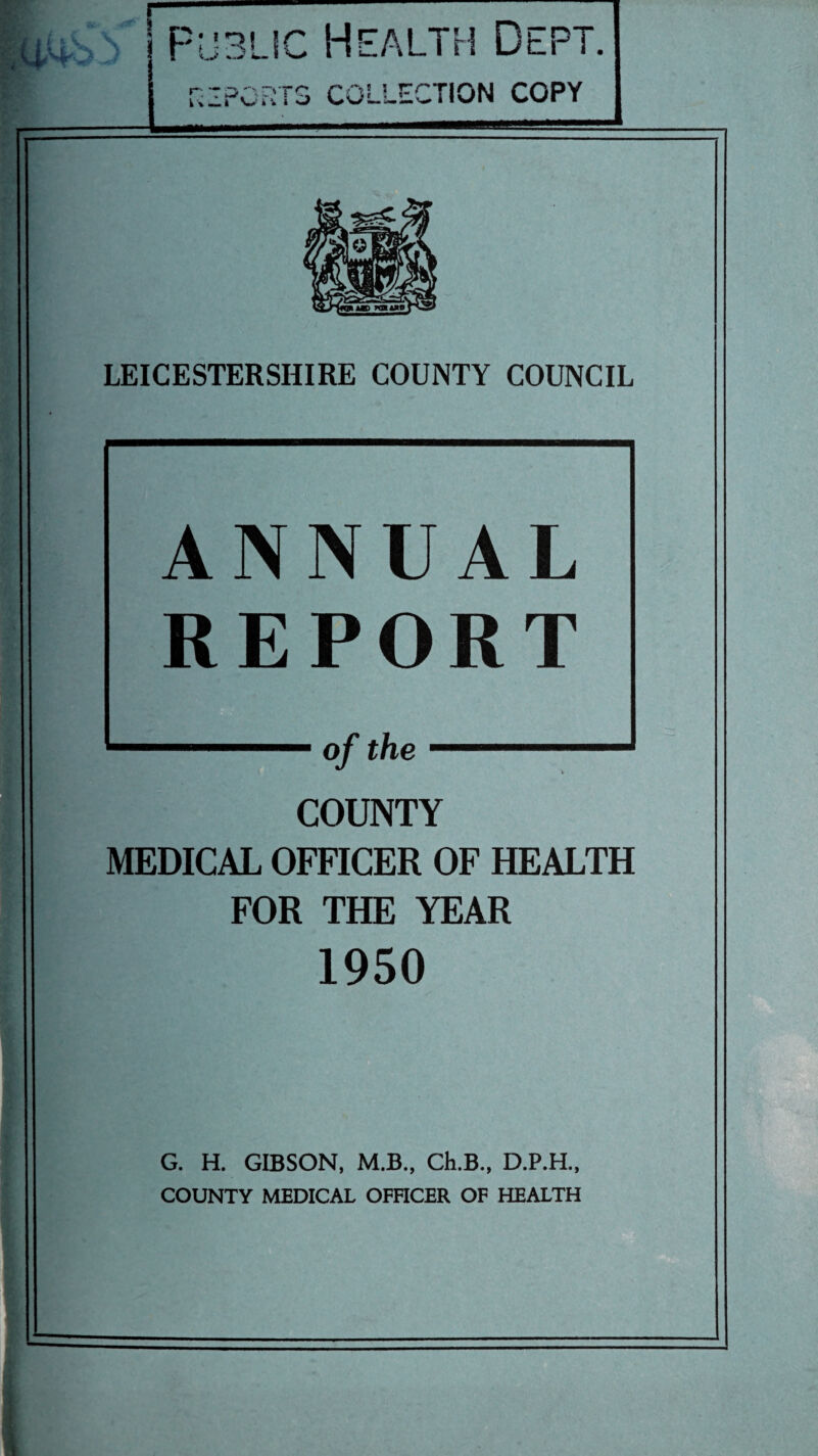 .v.»i i Public Health Dept. REPORTS COLLECTION COPY LEICESTERSHIRE COUNTY COUNCIL ANNUAL REPORT of the COUNTY MEDICAL OFFICER OF HEALTH FOR THE YEAR 1950 G. H. GIBSON, M.B., Ch.B., D.P.H., COUNTY MEDICAL OFFICER OF HEALTH