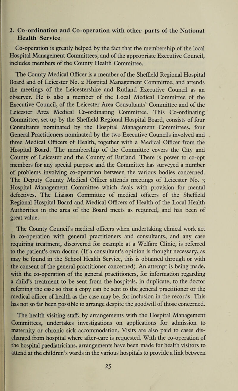 2. Co-ordination and Co-operation with other parts of the National Health Service Co-operation is greatly helped by the fact that the membership of the local Hospital Management Committees, and of the appropriate Executive Council, includes members of the County Health Committee. The County Medical Officer is a member of the Sheffield Regional Hospital Board and of Leicester No. 2 Hospital Management Committee, and attends the meetings of the Leicestershire and Rutland Executive Council as an observer. He is also a member of the Local Medical Committee of the Executive Council, of the Leicester Area Consultants’ Committee and of the Leicester Area Medical Co-ordinating Committee. This Co-ordinating Committee, set up by the Sheffield Regional Hospital Board, consists of four Consultants nominated by the Hospital Management Committees, four General Practitioners nominated by the two Executive Councils involved and three Medical Officers of Health, together with a Medical Officer from the Hospital Board. The membership of the Committee covers the City and County of Leicester and the County of Rutland. There is power to co-opt members for any special purpose and the Committee has surveyed a number of problems involving co-operation between the various bodies concerned. The Deputy County Medical Officer attends meetings of Leicester No. 3 Hospital Management Committee which deals with provision for mental defectives. The Liaison Committee of medical officers of the Sheffield Regional Hospital Board and Medical Officers of Health of the Local Health Authorities in the area of the Board meets as required, and has been of great value. The County Council’s medical officers when undertaking clinical work act in co-operation with general practitioners and consultants, and any case requiring treatment, discovered for example at a Welfare Clinic, is referred to the patient’s own doctor. (If a consultant’s opinion is thought necessary, as may be found in the School Health Service, this is obtained through or with the consent of the general practitioner concerned). An attempt is being made, with the co-operation of the general practitioners, for information regarding a child’s treatment to be sent from the hospitals, in duplicate, to the doctor referring the case so that a copy can be sent to the general practitioner or the medical officer of health as the case may be, for inclusion in the records. This has not so far been possible to arrange despite the goodwill of those concerned. The health visiting staff, by arrangements with the Hospital Management Committees, undertakes investigations on applications for admission to maternity or chronic sick accommodation. Visits are also paid to cases dis¬ charged from hospital where after-care is requested. With the co-operation of the hospital paediatricians, arrangements have been made for health visitors to attend at the children’s wards in the various hospitals to provide a link between