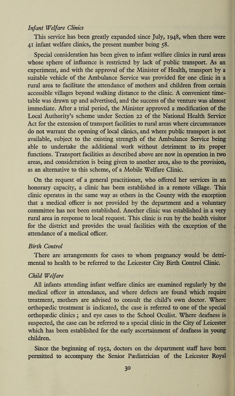 Infant Welfare Clinics This service has been greatly expanded since July, 1948, when there were 41 infant welfare clinics, the present number being 58. Special consideration has been given to infant welfare clinics in rural areas whose sphere of influence is restricted by lack of public transport. As an experiment, and with the approval of the Minister of Health, transport by a suitable vehicle of the Ambulance Service was provided for one clinic in a rural area to facilitate the attendance of mothers and children from certain accessible villages beyond walking distance to the clinic. A convenient time¬ table was drawn up and advertised, and the success of the venture was almost immediate. After a trial period, the Minister approved a modification of the Local Authority’s scheme under Section 22 of the National Health Service Act for the extension of transport facilities to rural areas where circumstances do not warrant the opening of local clinics, and where public transport is not available, subject to the existing strength of the Ambulance Service being able to undertake the additional work without detriment to its proper functions. Transport facilities as described above are now in operation in two areas, and consideration is being given to another area, also to the provision, as an alternative to this scheme, of a Mobile Welfare Clinic. On the request of a general practitioner, who offered her services in an honorary capacity, a clinic has been established in a remote village. This clinic operates in the same way as others in the County with the exception that a medical officer is not provided by the department and a voluntary committee has not been established. Another clinic was established in a very rural area in response to local request. This clinic is run by the health visitor for the district and provides the usual facilities with the exception of the attendance of a medical officer. Birth Control There are arrangements for cases to whom pregnancy would be detri¬ mental to health to be referred to the Leicester City Birth Control Clinic. Child Welfare All infants attending infant welfare clinics are examined regularly by the medical officer in attendance, and where defects are found which require treatment, mothers are advised to consult the child’s own doctor. Where orthopaedic treatment is indicated, the case is referred to one of the special orthopaedic clinics; and eye cases to the School Oculist. Where deafness is suspected, the case can be referred to a special clinic in the City of Leicester which has been established for the early ascertainment of deafness in young children. Since the beginning of 1952, doctors on the department staff have been permitted to accompany the Senior Paediatrician of the Leicester Royal