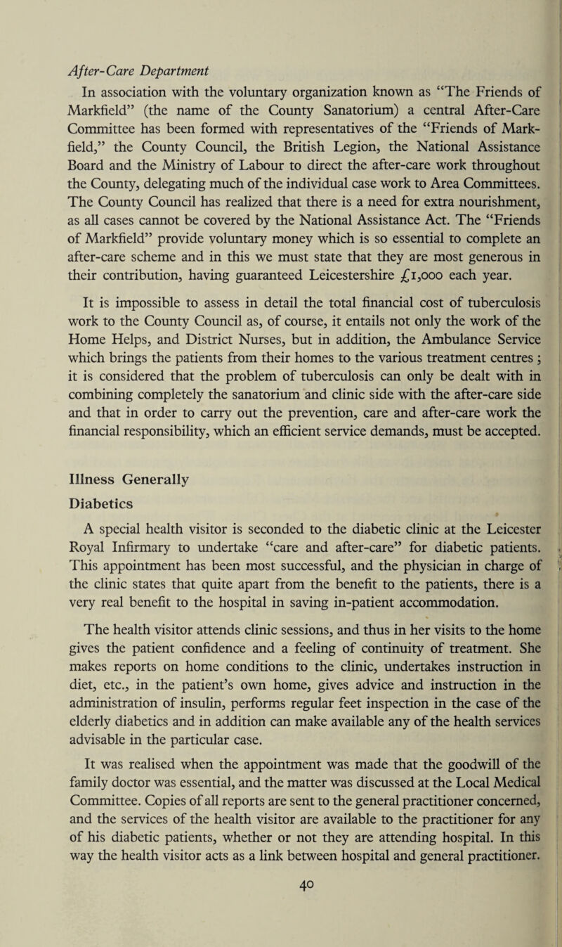 After-Care Department In association with the voluntary organization known as “The Friends of Markfield” (the name of the County Sanatorium) a central After-Care Committee has been formed with representatives of the “Friends of Mark- field,” the County Council, the British Legion, the National Assistance Board and the Ministry of Labour to direct the after-care work throughout the County, delegating much of the individual case work to Area Committees. The County Council has realized that there is a need for extra nourishment, as all cases cannot be covered by the National Assistance Act. The “Friends of Markfield” provide voluntary money which is so essential to complete an after-care scheme and in this we must state that they are most generous in their contribution, having guaranteed Leicestershire £1,000 each year. It is impossible to assess in detail the total financial cost of tuberculosis work to the County Council as, of course, it entails not only the work of the Home Helps, and District Nurses, but in addition, the Ambulance Service which brings the patients from their homes to the various treatment centres; it is considered that the problem of tuberculosis can only be dealt with in combining completely the sanatorium and clinic side with the after-care side and that in order to carry out the prevention, care and after-care work the financial responsibility, which an efficient service demands, must be accepted. Illness Generally Diabetics A special health visitor is seconded to the diabetic clinic at the Leicester Royal Infirmary to undertake “care and after-care” for diabetic patients. This appointment has been most successful, and the physician in charge of the clinic states that quite apart from the benefit to the patients, there is a very real benefit to the hospital in saving in-patient accommodation. The health visitor attends clinic sessions, and thus in her visits to the home gives the patient confidence and a feeling of continuity of treatment. She makes reports on home conditions to the clinic, undertakes instruction in diet, etc., in the patient’s own home, gives advice and instruction in the administration of insulin, performs regular feet inspection in the case of the elderly diabetics and in addition can make available any of the health services advisable in the particular case. It was realised when the appointment was made that the goodwill of the family doctor was essential, and the matter was discussed at the Local Medical Committee. Copies of all reports are sent to the general practitioner concerned, and the services of the health visitor are available to the practitioner for any of his diabetic patients, whether or not they are attending hospital. In this way the health visitor acts as a link between hospital and general practitioner.