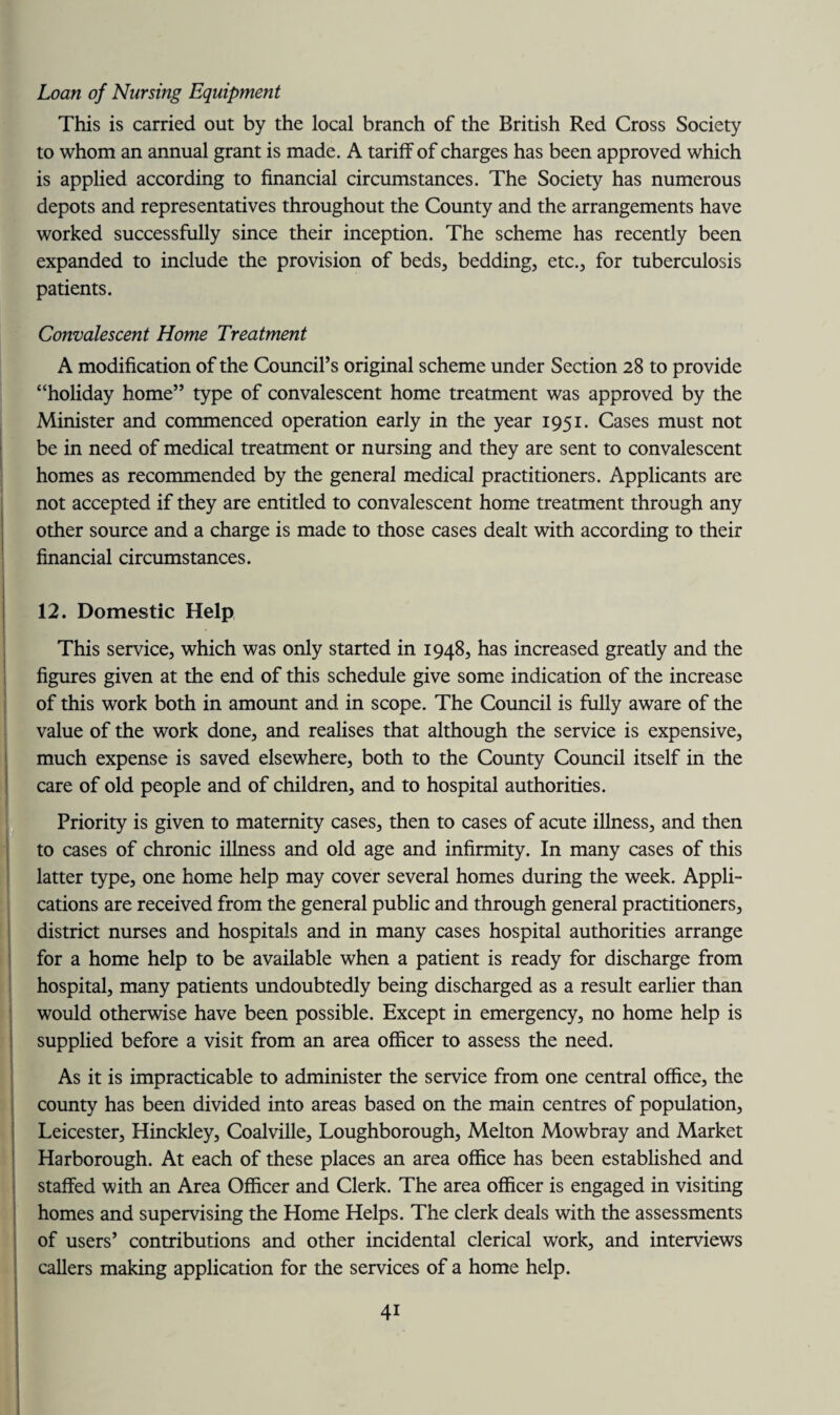 Loan of Nursing Equipment This is carried out by the local branch of the British Red Cross Society to whom an annual grant is made. A tariff of charges has been approved which is applied according to financial circumstances. The Society has numerous depots and representatives throughout the County and the arrangements have worked successfully since their inception. The scheme has recently been expanded to include the provision of beds, bedding, etc., for tuberculosis patients. Convalescent Home Treatment A modification of the Council’s original scheme under Section 28 to provide “holiday home” type of convalescent home treatment was approved by the Minister and commenced operation early in the year 1951. Cases must not be in need of medical treatment or nursing and they are sent to convalescent homes as recommended by the general medical practitioners. Applicants are not accepted if they are entitled to convalescent home treatment through any other source and a charge is made to those cases dealt with according to their financial circumstances. 12. Domestic Help This service, which was only started in 1948, has increased greatly and the figures given at the end of this schedule give some indication of the increase of this work both in amount and in scope. The Council is fully aware of the value of the work done, and realises that although the service is expensive, much expense is saved elsewhere, both to the County Council itself in the care of old people and of children, and to hospital authorities. Priority is given to maternity cases, then to cases of acute illness, and then to cases of chronic illness and old age and infirmity. In many cases of this latter type, one home help may cover several homes during the week. Appli¬ cations are received from the general public and through general practitioners, district nurses and hospitals and in many cases hospital authorities arrange for a home help to be available when a patient is ready for discharge from hospital, many patients undoubtedly being discharged as a result earlier than would otherwise have been possible. Except in emergency, no home help is supplied before a visit from an area officer to assess the need. As it is impracticable to administer the service from one central office, the county has been divided into areas based on the main centres of population, Leicester, Hinckley, Coalville, Loughborough, Melton Mowbray and Market Harborough. At each of these places an area office has been established and staffed with an Area Officer and Clerk. The area officer is engaged in visiting homes and supervising the Home Helps. The clerk deals with the assessments of users’ contributions and other incidental clerical work, and interviews callers making application for the services of a home help. 4i