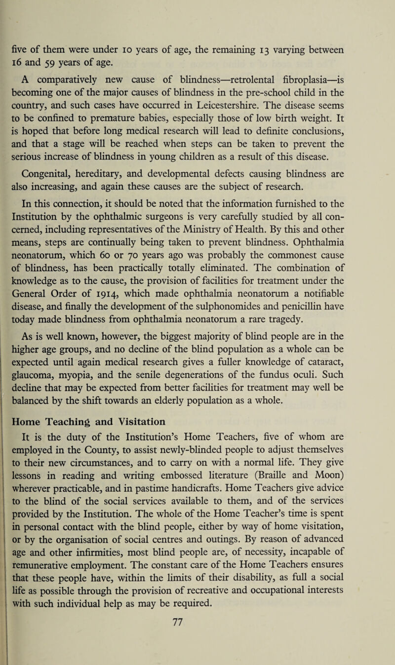 five of them were under io years of age, the remaining 13 varying between 16 and 59 years of age. A comparatively new cause of blindness—retrolental fibroplasia—is becoming one of the major causes of blindness in the pre-school child in the country, and such cases have occurred in Leicestershire. The disease seems to be confined to premature babies, especially those of low birth weight. It is hoped that before long medical research will lead to definite conclusions, and that a stage will be reached when steps can be taken to prevent the serious increase of blindness in young children as a result of this disease. Congenital, hereditary, and developmental defects causing blindness are also increasing, and again these causes are the subject of research. In this connection, it should be noted that the information furnished to the Institution by the ophthalmic surgeons is very carefully studied by all con¬ cerned, including representatives of the Ministry of Health. By this and other means, steps are continually being taken to prevent blindness. Ophthalmia neonatorum, which 60 or 70 years ago was probably the commonest cause of blindness, has been practically totally eliminated. The combination of knowledge as to the cause, the provision of facilities for treatment under the General Order of 1914, which made ophthalmia neonatorum a notifiable disease, and finally the development of the sulphonomides and penicillin have today made blindness from ophthalmia neonatorum a rare tragedy. As is well known, however, the biggest majority of blind people are in the higher age groups, and no decline of the blind population as a whole can be expected until again medical research gives a fuller knowledge of cataract, glaucoma, myopia, and the senile degenerations of the fundus oculi. Such decline that may be expected from better facilities for treatment may well be balanced by the shift towards an elderly population as a whole. Home Teaching and Visitation It is the duty of the Institution’s Home Teachers, five of whom are employed in the County, to assist newly-blinded people to adjust themselves to their new circumstances, and to carry on with a normal life. They give lessons in reading and writing embossed literature (Braille and Moon) wherever practicable, and in pastime handicrafts. Home Teachers give advice to the blind of the social services available to them, and of the services provided by the Institution. The whole of the Home Teacher’s time is spent in personal contact with the blind people, either by way of home visitation, or by the organisation of social centres and outings. By reason of advanced age and other infirmities, most blind people are, of necessity, incapable of remunerative employment. The constant care of the Home Teachers ensures that these people have, within the limits of their disability, as full a social life as possible through the provision of recreative and occupational interests with such individual help as may be required.
