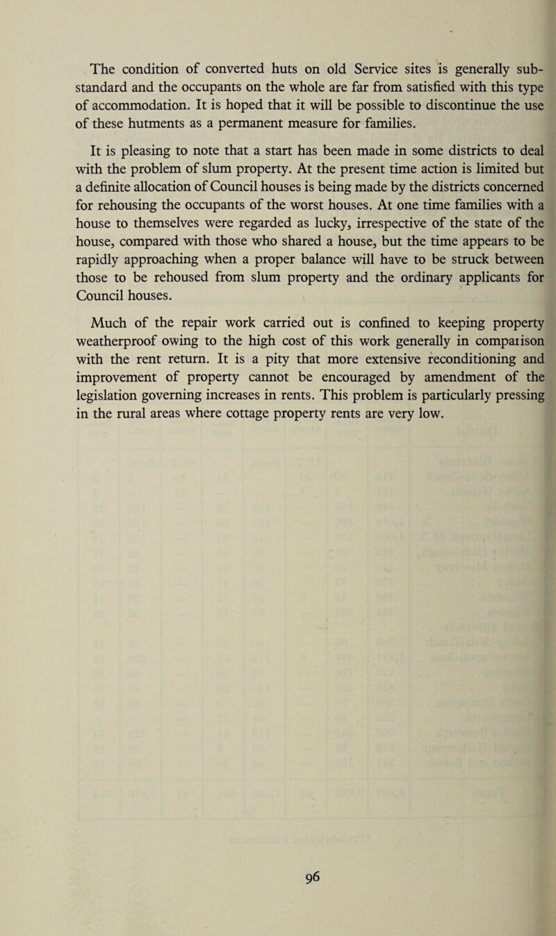 The condition of converted huts on old Service sites is generally sub¬ standard and the occupants on the whole are far from satisfied with this type of accommodation. It is hoped that it will be possible to discontinue the use of these hutments as a permanent measure for families. It is pleasing to note that a start has been made in some districts to deal with the problem of slum property. At the present time action is limited but a definite allocation of Council houses is being made by the districts concerned for rehousing the occupants of the worst houses. At one time families with a house to themselves were regarded as lucky, irrespective of the state of the house, compared with those who shared a house, but the time appears to be rapidly approaching when a proper balance will have to be struck between those to be rehoused from slum property and the ordinary applicants for Council houses. Much of the repair work carried out is confined to keeping property weatherproof owing to the high cost of this work generally in comparison with the rent return. It is a pity that more extensive reconditioning and improvement of property cannot be encouraged by amendment of the legislation governing increases in rents. This problem is particularly pressing in the rural areas where cottage property rents are very low.